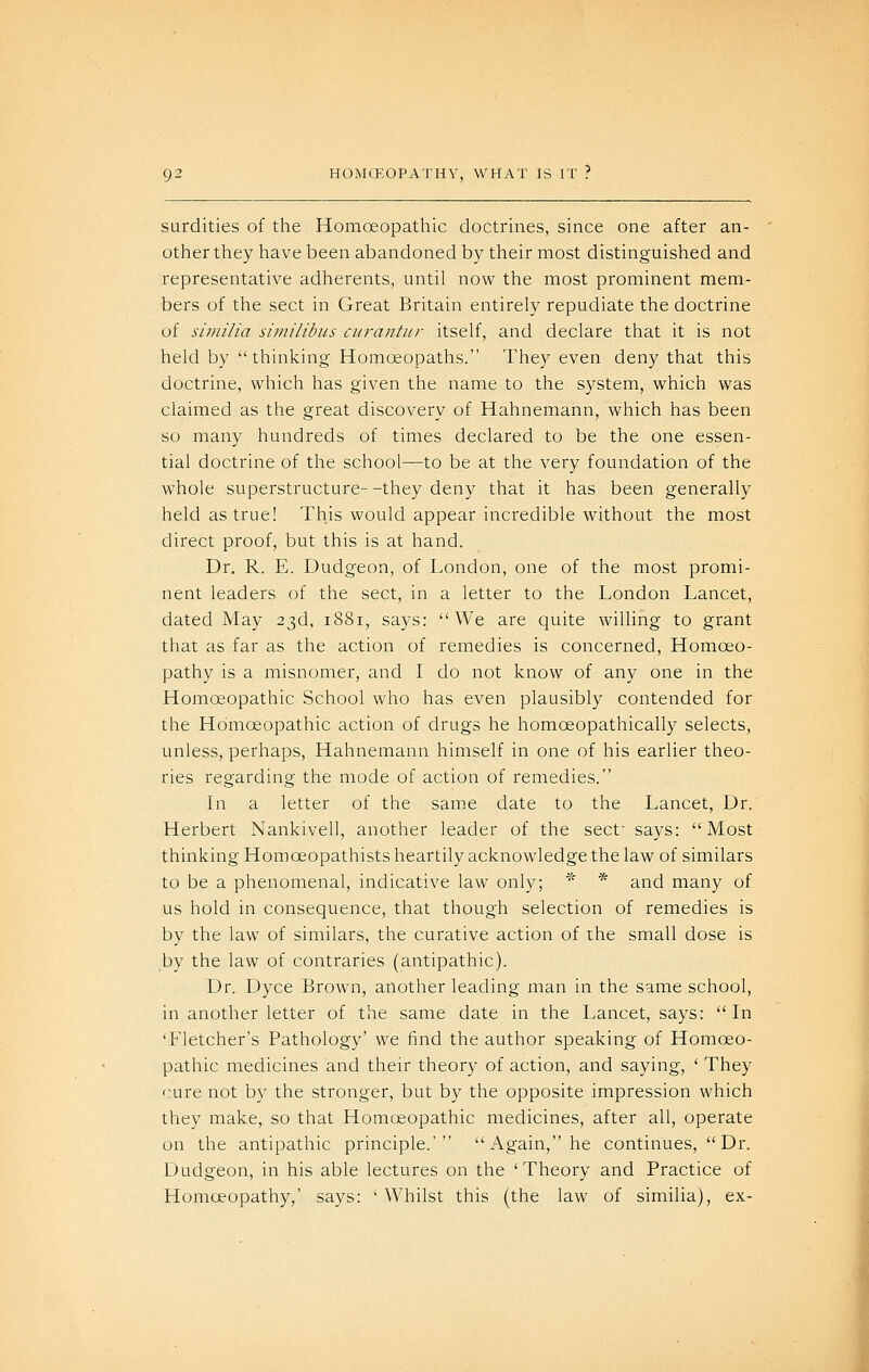 surdities of the Homoeopathic doctrines, since one after an- other they have been abandoned by their most distinguished and representative adherents, until now the most prominent mem- bers of the sect in Great Britain entirely repudiate the doctrine of similia similibus citrantur itself, and declare that it is not held by  thinking Homoeopaths. They even deny that this doctrine, which has given the name to the system, which was claimed as the great discovery of Hahnemann, which has been so many hundreds of times declared to be the one essen- tial doctrine of the school—to be at the very foundation of the whole superstructure- -they deny that it has been generally held as true! This would appear incredible without the most direct proof, but this is at hand. Dr. R. E. Dudgeon, of London, one of the most promi- nent leaders of the sect, in a letter to the London Lancet, dated May 23d, 1881, says: We are quite willing to grant that as far as the action of remedies is concerned. Homoeo- pathy is a misnomer, and I do not know of any one in the Homoeopathic School who has even plausibly contended for the Homoeopathic action of drugs he homoeopathically selects, unless, perhaps, Hahnemann himself in one of his earlier theo- ries regarding the mode of action of remedies. In a letter of the sam.e date to the Lancet, Dr. Herbert Nankivell, another leader of the sect says: Most thinking Homoeopathists heartily acknowledge the law of similars to be a phenomenal, indicative law only; ^^ * and many of us hold in consequence, that though selection of remedies is by the law of similars, the curative action of the small dose is by the law of contraries (antipathic). Dr. Dyce Brown, another leading man in the same school, in another letter of the same date in the Lancet, says: In 'Fletcher's Pathology' we find the author speaking of Homoeo- pathic medicines and their theory of action, and saying, ' They cure not by the stronger, but by the opposite impression which they make, so that Homoeopathic medicines, after all, operate on the antipathic principle.' Again, he continues,  Dr. Dudgeon, in his able lectures on the 'Theory and Practice of Homoeopathy,' says: ' Whilst this (the law of similia), ex-