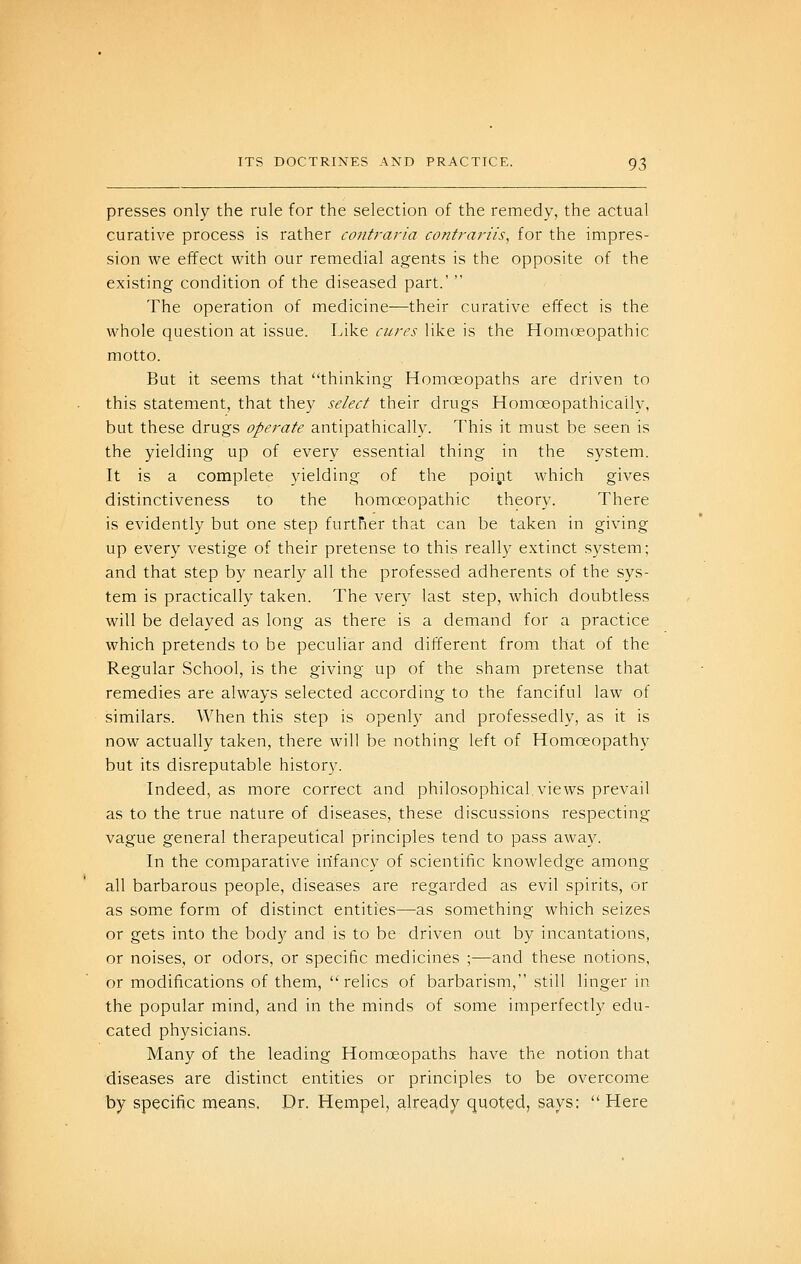 presses only the rule for the selection of the remedy, the actual curative process is rather contraria contrariis, for the impres- sion we effect with our remedial agents is the opposite of the existing condition of the diseased part.'  The operation of medicine—their curative effect is the whole question at issue. Like cures like is the Homoeopathic motto. But it seems that thinking Homoeopaths are driven to this statement, that they select their drugs Homoeopathically, but these drugs operate antipathically. This it must be seen is the yielding up of every essential thing in the system. It is a complete yielding of the poipt which gives distinctiveness to the homoeopathic theory. There is evidently but one step further that can be taken in giving up every vestige of their pretense to this really extinct system; and that step by nearl}^ all the professed adherents of the sys- tem is practically taken. The ver}- last step, which doubtless will be delayed as long as there is a demand for a practice which pretends to be peculiar and different from that of the Regular School, is the giving up of the sham pretense that remedies are always selected according to the fanciful law of similars. When this step is openly and professedly, as it is now actually taken, there will be nothing left of Homoeopathy but its disreputable history. Indeed, as more correct and philosophical views prevail as to the true nature of diseases, these discussions respecting vague general therapeutical principles tend to pass away. In the comparative infancy of scientific knowledge among all barbarous people, diseases are regarded as evil spirits, or as some form of distinct entities—as something which seizes or gets into the body and is to be driven out by incantations, or noises, or odors, or specific medicines ;—and these notions, or modifications of them, relics of barbarism, still linger in the popular mind, and in the minds of some imperfectly edu- cated physicians. Many of the leading Homoeopaths have the notion that diseases are distinct entities or principles to be overcome by specific niearis. Dr. Hempel, already quoted, says:  Here