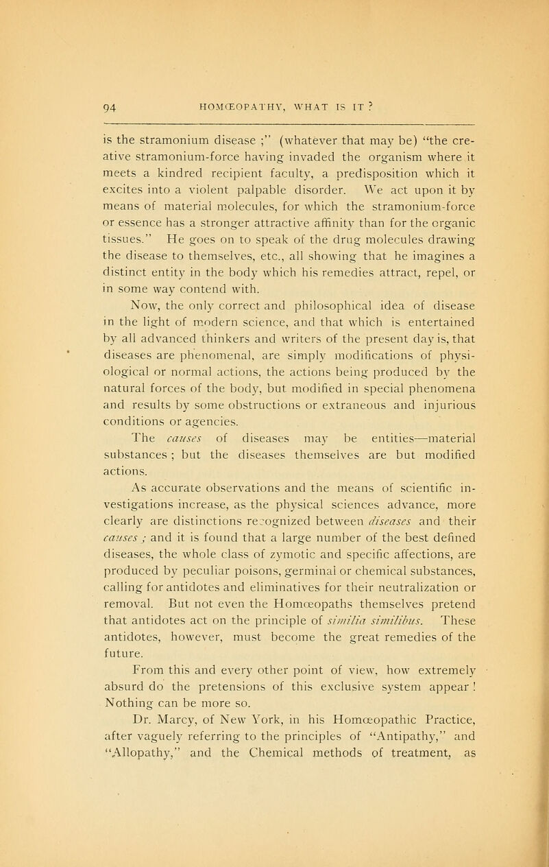 is the stramonium disease ; (whatever that may be) the cre- ative stramonium-force having invaded the organism where it meets a kindred recipient faculty, a predisposition which it excites into a violent palpable disorder. We act upon it by means of material molecules, for which the stramonium-force or essence has a stronger attractive affinity than for the organic tissues. He goes on to speak of the drug molecules drawing the disease to themselves, etc., all showing that he imagines a distinct entity in the body which his remedies attract, repel, or in some way contend with. Now, the only correct and philosophical idea of disease in the light of m.odern science, and that which is entertained by all advanced thinkers and writers of the present day is, that diseases are phenomenal, are simply modifications of physi- ological or normal actions, the actions being produced by the natural forces of the body, but modified in special phenomena and results by some obstructions or extraneous and injurious conditions or agencies. The causes of diseases may be entities—material substances; but the diseases themselves are but modified actions. As accurate observations and the means of scientific in- vestigations increase, as the physical sciences advance, more clearly are distinctions recognized between diseases and their causes ; and it is found that a large number of the best defined diseases, the whole class of zymotic and specific affections, are produced by peculiar poisons, germinal or chemical substances, calling for antidotes and eliminatives for their neutralization or removal. But not even the Homoeopaths themselves pretend that antidotes act on the principle of si/m'iia similihcs. These antidotes, however, must become the great remedies of the future. From this and every other point of view, how extremely absurd do the pretensions of this exclusive system appear ! Nothing can be more so. Dr. Marcy, of New York, in his Homoeopathic Practice, after vaguely referring to the principles of Antipathy, and Allopathy, and the Chemical methods of treatment, as