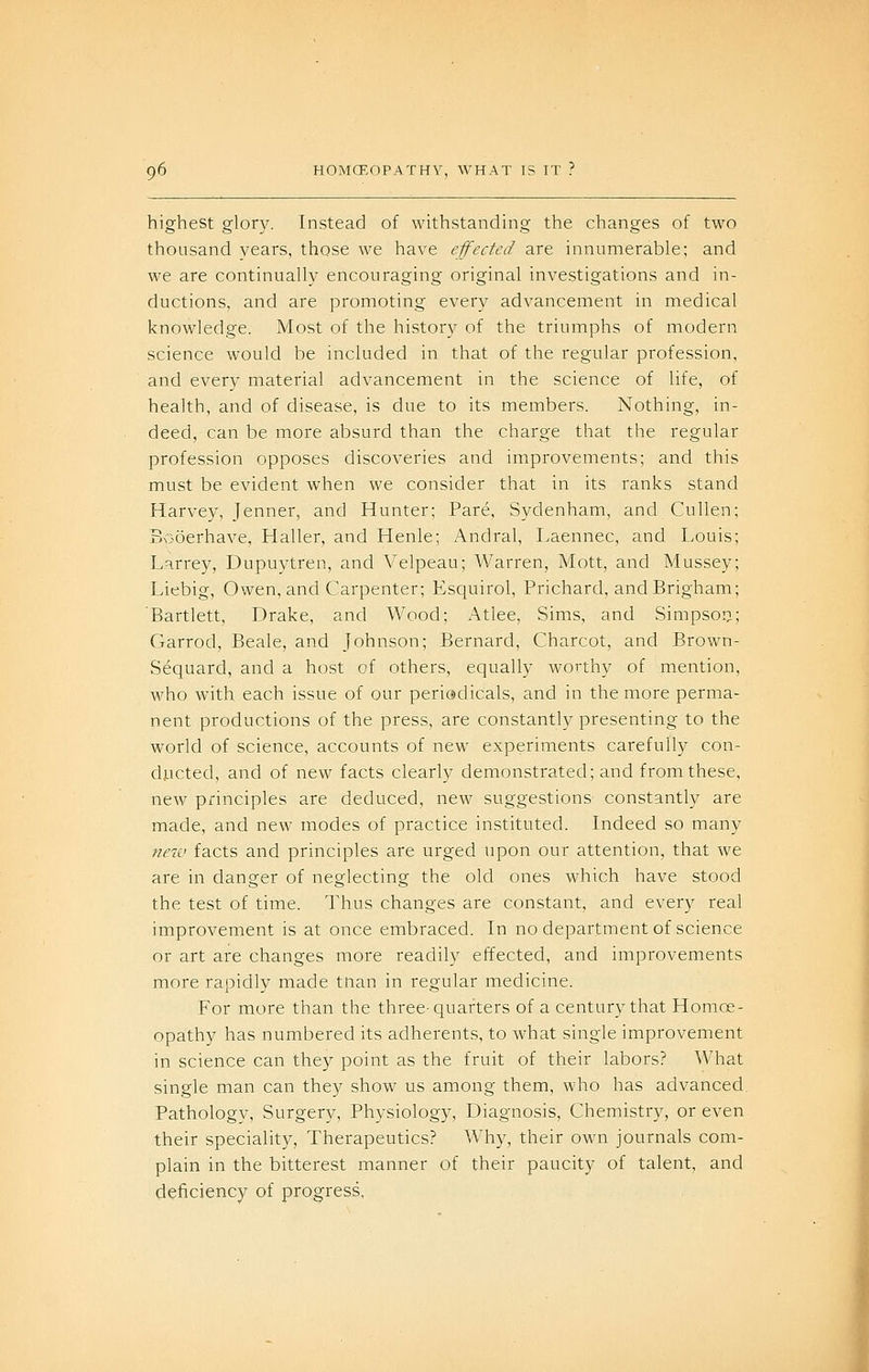 highest glory. Instead of withstanding the changes of two thousand years, those we have effected are innumerable; and we are continually encouraging original investigations and in- ductions, and are promoting every advancement in medical knowledge. Most of the history of the triumphs of modern science would be included in that of the regular profession, and every material advancement in the science of life, of health, and of disease, is due to its members. Nothing, in- deed, can be more absurd than the charge that the regular profession opposes discoveries and improvements; and this must be evident when we consider that in its ranks stand Harvey, Jenner, and Hunter; Pare, Sydenham, and Cullen; Booerhave, Haller, and Henle; Andral, Laennec, and Louis; Karrey, Dupuytren, and Velpeau; Warren, Mott, and Mussey; Liebig, Owen, and Carpenter; Esquirol, Prichard, and Brigham; Bartlett, Drake, and Wood; Atlee, Sims, and Simpson; Garrod, Beale, and Johnson; Bernard, Charcot, and Brown- Sequard, and a host of others, equally worthy of mention, who with each issue of our periodicals, and in the more perma- nent productions of the press, are constantly presenting to the world of science, accounts of new experiments carefully con- ducted, and of new facts clearly demonstrated; and from these, new principles are deduced, new suggestions constantly are made, and new modes of practice instituted. Indeed so many neiu facts and principles are urged upon our attention, that we are in danger of neglecting the old ones which have stood the test of time. Thus changes are constant, and every real improvement is at once embraced. In no department of science or art are changes more readily effected, and improvements more rapidly made tnan in regular medicine. For more than the three-quarters of a century that Homoe- opathy has numbered its adherents, to what single improvement in science can they point as the fruit of their labors? What single man can they show us among them, who has advanced. Pathology, Surgery, Physiology, Diagnosis, Chemistry, or even their speciality. Therapeutics? Why, their own journals com- plain in the bitterest manner of their paucity of talent, and deficiency of progress.