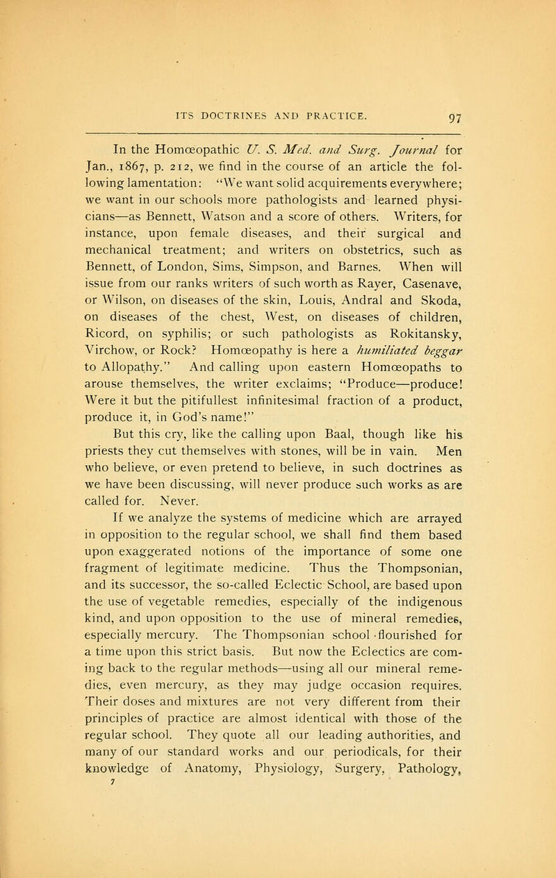 In the HomcEopathic U. S. Med. and Surg. Jmirnal for Jan., 1867, p. 212, we find in the course of an article the fol- lowing lamentation: We want solid acquirements everywhere; we want in our schools more pathologists and learned physi- cians—as Bennett, Watson and a score of others. Writers, for instance, upon female diseases, and their surgical and mechanical treatment; and writers on obstetrics, such as Bennett, of London, Sims, Simpson, and Barnes. When will issue from our ranks writers of such worth as Rayer, Casenave, or Wilson, on diseases of the skin, Louis, Andral and Skoda, on diseases of the chest, West, on diseases of children, Ricord, on syphilis; or such pathologists as Rokitansky, Virchow, or Rock? Homoeopathy is here a humiliated beggar to Allopathy. And calling upon eastern Homoeopaths to arouse themselves, the writer exclaims; Produce—produce! Were it but the pitifuUest infinitesimal fraction of a product, produce it, in God's name! But this cry, like the calling upon Baal, though like his priests they cut themselves with stones, will be in vain. Men who believe, or even pretend to believe, in such doctrines as we have been discussing, will never produce such works as are called for. Never. If we analyze the systems of medicine which are arrayed in opposition to the regular school, we shall find them based upon exaggerated notions of the importance of some one fragment of legitimate medicine. Thus the Thompsonian, and its successor, the so-called Eclectic School, are based upon the use.of vegetable remedies, especially of the indigenous kind, and upon opposition to the use of mineral remedies, especially mercury. The Thompsonian school-flourished for a time upon this strict basis. But now the Eclectics are com- ing back to the regular methods—using all our mineral reme- dies, even mercury, as they may judge occasion requires. Their doses and mixtures are not very different from their principles of practice are almost identical with those of the regular school. They quote all our leading authorities, and many of our standard works and our periodicals, for their knowledge of Anatomy, Physiology, Surgery, Pathology,