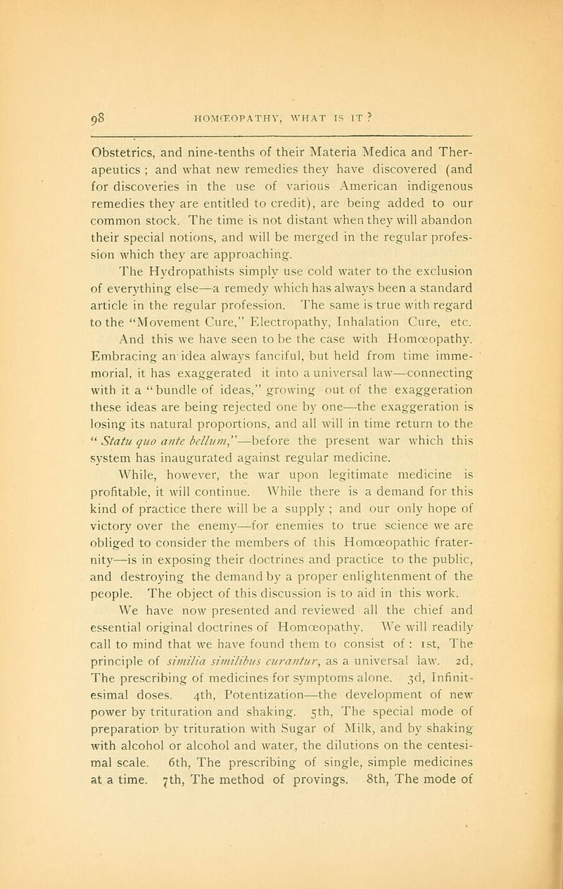 Obstetrics, and nine-tenths of their Materia Medica and Ther- apeutics ; and what new remedies they have discovered (and for discoveries in the use of various American indigenous remedies they are entitled to credit), are being added to our common stock. The time is not distant when they will abandon their special notions, and will be merged in the regular profes- sion which they are approaching. The Hydropathists simply use cold water to the exclusion of ever3'^thing else—a remedy which has always been a standard article in the regular profession. The same is true with regard to the Movement Cure, Electropathy, Inhalation Cure, etc. And this we have seen to be the case with Homoeopathy. Embracing an- idea always fanciful, but held from time imme- morial, it has exaggerated it into a universal law—connecting with it a bundle of ideas, growing out of the exaggeration these ideas are being rejected one by one—the exaggeration is losing its natural proportions, and all will in time return to the '■^ Statu quo ante belhim—before the present war which this system has inaugurated against regular medicine. While, however, the war upon legitimate medicine is profitable, it will continue. While there is a demand for this kind of practice there will be a supply ; and our only hope of victory over the enemy—for enemies to true science we are obliged to consider the members of this Homoeopathic frater- nity—is in exposing their doctrines and practice to the public, and destroying the demand by a proper enlightenment of the people. The object of this discussion is to aid in this work. We have now presented and reviewed all the chief and essential original doctrines of Homoeopathy. We will readily call to mind that we have found them to consist of : ist. The principle of similia similibits curantur, as a universal law. 2d, The prescribing of medicines for symptoms alone. 3d, Infinit- esimal doses. 4th, Potentization—the development of new power by trituration and shaking. 5th, The special mode of preparation, by trituration with Sugar of Milk, and by shaking with alcohol or alcohol and water, the dilutions on the centesi- mal scale. 6th, The prescribing of single, simple medicines at a time. 7th, The method of provings. 8th, The mode of