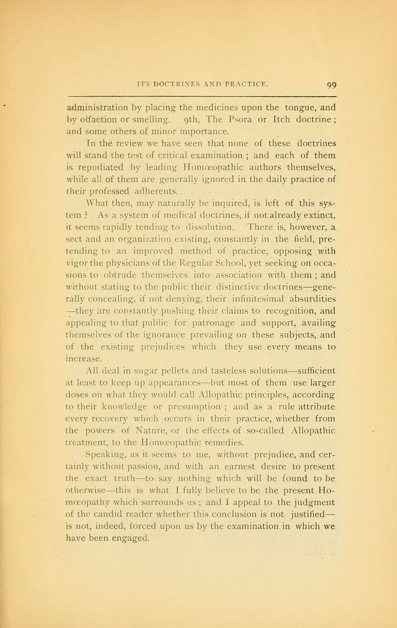 administration by placing the medicines upon the tongue, and by olfaction or smelling. 9th, The Psora or Itch doctrine ; and some others of minor importance. In the review we have seen that none of these doctrines will stand the test of critical examination ; and each of them is repudiated by leading Homoeopathic authors themselves, while all of them are generally ignored in the daily practice of their professed adherents. What then, may naturally be inquired, is left of this sys- tem ? As a system of medical doctrines, if not already extinct, it seems rapidly tending to dissolution. There is, however, a sect and an organization existing, constantly in the field, pre- tending to an improved method of practice, opposing with vigor the physicians of the Regular School, yet seeking on occa- sions to obtrude themselves into association with them ; and without stating to the public their distinctive doctrines—gene- rally concealing, if not denying, their infinitesimal absurdities —they are constantly pushing their claims to recognition, aad appealing to that public for patronage and suppoi't, availing themselves of the ignorance prevailing on these subjects, and of the existing prejudices which they use every means to increase. All deal in sugar pellets and tasteless solutions—sufficient at least to keep up appearances—but most of them use larger doses on what they would call Allopathic principles, according to their knowledge or presumption ; and as a rule attribute every recovery which occurs in their practice, whether from the powers of Nature, or the effects of so-called Allopathic treatment, to the Homoeopathic remedies. Speaking, as it seems to me, without prejudice, and cer- tainly without passion, and with an earnest desire to present the exact truth—to say nothing which will be found to be otherwise—this is what I fully believe to be the present Ho- moeopathy which surrounds us ; and I appeal to the judgment of the candid reader whether this conclusion is not justified— is not, indeed, forced upon us by the examination in which we have been engaged.
