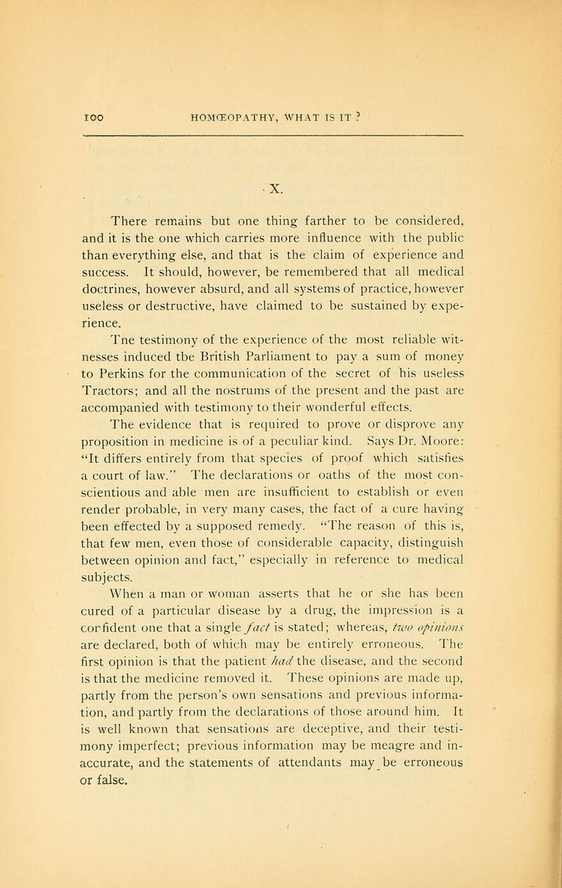There remains but one thing farther to be considered, and it is the one which carries more influence with the public than everything else, and that is the claim of experience and success. It should, however, be remembered that all medical doctrines, however absurd, and all systems of practice, however useless or destructive, have claimed to be sustained by expe- rience. Tne testimony of the experience of the most reliable wit- nesses induced tbe British Parliament to pay a sum of money to Perkins for the communication of the secret of his useless Tractors; and all the nostrums of the present and the past are accompanied with testimony to their wonderful effects. The evidence that is required to prove or disprove any proposition in medicine is of a peculiar kind. Says Dr. Moore; It differs entirely from that species of proof which satisfies a court of law. The declarations or oaths of the most con- scientious and able men are insufficient to establish or even render probable, in very many cases, the fact of a cure having been effected by a supposed remedy. The reason of this is, that few men, even those of considerable capacity, distinguish between opinion and fact, especially in reference to medical subjects. When a man or woman asserts that he or she has been cured of a particular disease by a drug, the impression is a corfident one that a single fac^ is stated; whereas, ^7iio opinions are declared, both of which may be entirely erroneous. The first opinion is that the patient had the disease, and the second is that the medicine removed it. These opinions are made up, partly from the person's own sensations and previous informa- tion, and partly from the declarations of those around him. It is well known that sensations are deceptive, and their testi- mony imperfect; previous information may be meagre and in- accurate, and the statements of attendants may be erroneous or false.