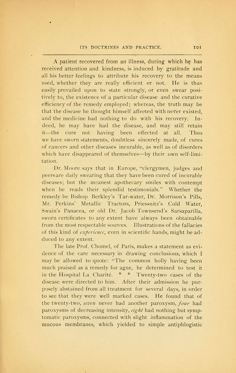 A patient recovered from an illness, during which hp has received attention and kindness, is induced by gratitude and all his better feelings to attribute his recovery to the means used, whether they are really efficient or not. He is thus easily prevailed upon to state strongly, or even swear posi- tively to, the existence of a particular disease and the curative efficiency of the remedy eniplo3'ed; whereas, the truth may be that the disease he thought himself affected with never existed, and the medicine had nothing to do with his recovery. In- deed, he may have had the disease, and may still retain it—the cure not having been effected at all. Thus we have sworn statements, doubtless sincerely made, of cures of cancers and other diseases incurable, as well as of disorders which have disappeared of themselves—by their own self-limi- tation. Dr. Moore sa.ys that in Europe, clergymen, judges and peersare daily swearing that they have been cured of incurable diseases; but the meanest apothecary smiles with contempt when he reads their splendid testimonials. Whether the remedy be Bishop Berkley's Tar-water, Dr. Morrison's Pills, Mr. Perkins' Metallic Tractors, Priessnitz's Cold Water, Swain's Panacea, or old Dr. Jacob Townsend's Sarsaparilla, sworn certificates to any extent have always been obtainable from the most respectable sources. Illustrations of the fallacies of this kind of experience, even in scientific hands, might be ad- duced to any extent. The late Prof. Chomel, of Paris, makes a statement as evi- dence of the care necessary in drawing conclusions, which I may be allowed to quote: The common holly having been much praised as a remedy for ague, he determined to test it in the Hospital La Charite. * * Twenty-two cases of the disease were directed to him. After their admission he pur- posely abstained from all treatment for several days, in order to see that they were well marked cases. He found that of the twenty-two, seven never had another paroxysm, four had paroxysms of decreasing intensity, eight had nothing but symp- tomatic paroxysms, connected with slight inflammation of the mucous membranes, which yielded to simple antiphlogistic
