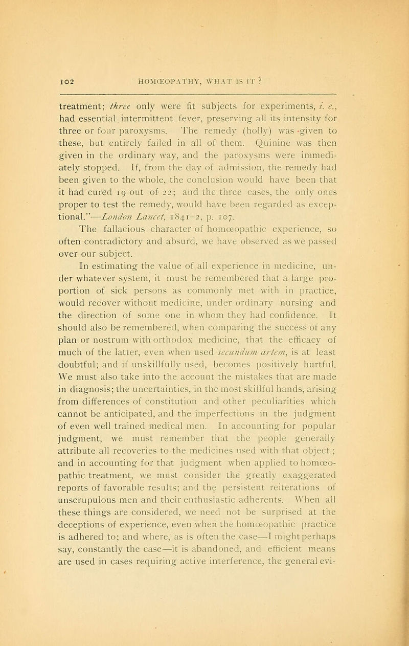 treatment; three only were fit subjects for experiments, i. e., had essential intermittent fever, preserving all its intensity for three or four paroxysms. The remedy (holly) was -given to these, but entirely failed in all of them. Quinine was then given in the ordinary way, and the paroxysms were immedi- ately stopped. If, from the day of admission, the remedy had been given to the whole, the conclusion would have been that it had cured 19 out of 22; and the three cases, the only ones proper to test the remedy, would have been regarded as excep- tional.-—London Lancet, 1841-2, p. 107. The fallacious character of homoeopathic experience, so often contradictory and absurd, we have observed as we passed over our subject. In estimating the value of all experience in medicine, un- der whatever system, it must be remembered that a large pro- portion of sick persons as commonly met with in practice, would recover without medicine, under ordinary nursing and the direction of some one in whom they had confidence. It should also be remembered, when comparing the success of any plan or nostrum with orthodox medicine, that the efficacy of much of the latter, even when used secundum artein, is at least doubtful; and if unskillfully used, becomes positively hurtful. We must also take into the account the mistakes that are made in diagnosis; the uncertainties, in the most skillful hands, arising from differences of constitution and other peculiarities which cannot be anticipated, and the imperfections in the judgment of even well trained medical men. In accounting for popular judgment, we must remember that the people generally attribute all recoveries to the medicines used with that object ; and in accounting for that judgment when applied to homoeo- pathic treatment, we must consider the greatly exaggerated reports of favorable results; and the persistent reiterations of unscrupulous men and their enthusiastic adherents. When all these things are considered, we need not be surprised at the deceptions of experience, even when the homoeopathic practice is adhered to; and where, as is often the case—I might perhaps say, constantly the case—it is abandoned, and efficient means are used in cases requiring active interference, the general evi-