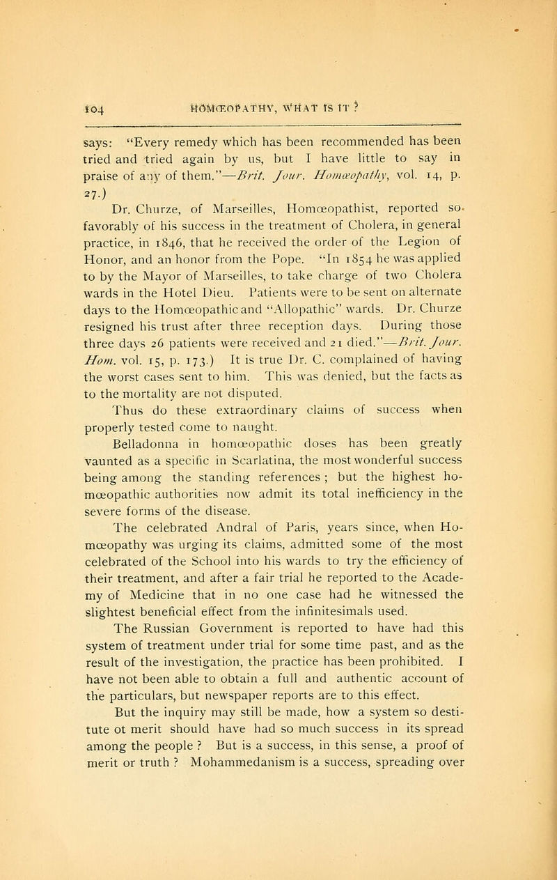 f04 MOMCEO^Af HV, \VHAT tS tT } says: Every remedy which has been recommended has been tried and tried again by us, but I have Httle to say in praise of any of them.—Bn't. Jour. Homceopatli\\ vol. 14, p. 27.) Dr. Churze, of Marseilles, Homoeopathist, reported so- favorably of his success in the treatment of Cholera, in general practice, in 1846, that he received the order of the Legion of Honor, and an honor from the Pope. In 1854 he was applied to by the Mayor of Marseilles, to take charge of two Cholera wards in the Hotel Dieu. Patients were to be sent on alternate days to the Homoeopathic and Allopathic wards. Dr. Churze resigned his trust after three reception days. During those three days 26 patients were received and 21 died.—Brit. Jour. Horn. vol. 15, p. 173.) It is true Dr. C. complained of having the worst cases sent to him. This was denied, but the facts as to the mortality are not disputed. Thus do these extraordinary claims of success when properly tested come to naught. Belladonna in homoeopathic doses has been greatly vaunted as a specific in Scarlatina, the most wonderful success being among the standing references ; but the highest ho- moeopathic authorities now admit its total inefficiency in the severe forms of the disease. The celebrated Andral of Paris, years since, when Ho- moeopathy was urging its claims, admitted some of the most celebrated of the School into his wards to try the efficiency of their treatment, and after a fair trial he reported to the Acade- my of Medicine that in no one case had he witnessed the slightest beneficial effect from the infinitesimals used. The Russian Government is reported to have had this system of treatment under trial for some time past, and as the result of the investigation, the practice has been prohibited. I have not been able to obtain a full and authentic account of the particulars, but newspaper reports are to this effect. But the inquiry may still be made, how a system so desti- tute ot merit should have had so much success in its spread among the people ? But is a success, in this sense, a proof of merit or truth ? Mohammedanism is a success, spreading over