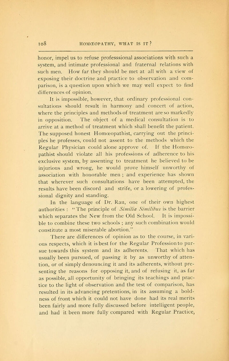 honor, impel us to refuse professsional associations with such a system, and intimate professional and fraternal relations with such men. How far they should be met at all with a view of exposing their doctrine and practice to observation and com- parison, is a question upon which we may well expect to find differences of opinion. It is impossible, however, that ordinary professional con- sultations should result in harmony and concert of action, where the principles and methods of treatment are so markedly in opposition. The object of a medical consultation is to arrive at a method of treatment which shall benefit the patient. The supposed honest Homoeopathist, carrying out the princi- ples he professes, could not assent to the methods which the Regular Physician could alone approve of. If the Homoeo- pathist should violate all his professions of adherence to his exclusive system, by assenting to treatment he believed to be injurious and wrong, he would prove himself unworthy of association with honorable men ; and experience has shown that wherever such consultations have been attempted, the results have been discord and strife, or a lowering of profes- sional dignity and standing. In the language of Dr. Rau, one of their own highest authorities : The principle of Similia Shiiililuis is the barrier which separates the New from the Old School. It is impossi- ble to combine these two schools ; any such combination would constitute a most miserable abortion. There are differences of opinion as to the course, in vari- ous respects, which it is best for the Regular Profession to pur- sue towards this system and its adherents. That which has usually been pursued, of passing it by as unworthy of atten- tion, or of simply denouncing it and its adherents, without pre- senting the reasons for opposing it, and of refusing it, as far as possible, all opportunity of bringing its teachings and prac- tice to the light of observation and the test of comparison, has resulted in its advancing pretentions, in its assuming a bold- ness of front which it could not have done had its real merits been fairly and more fully discussed before intelligent people, and had it been more fully compared with Regular Practice,