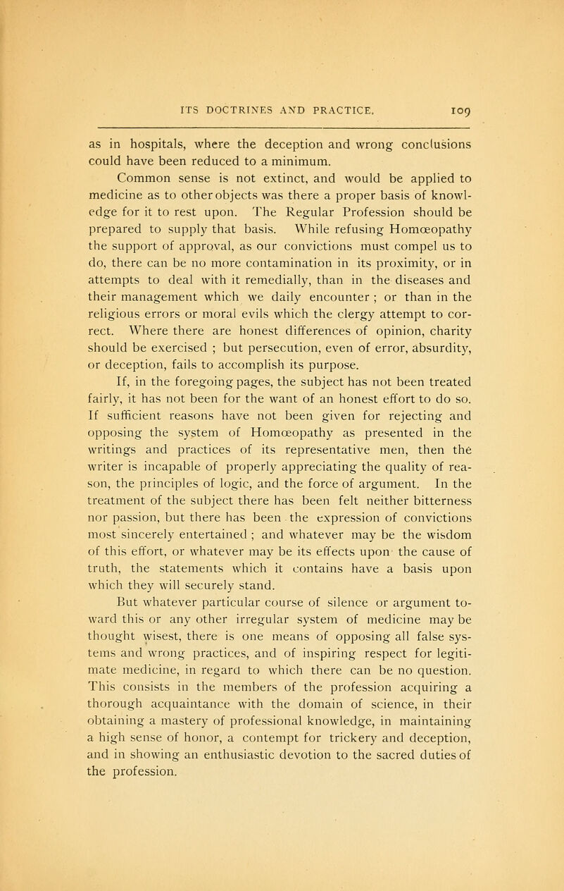 as in hospitals, where the deception and wrong conclusions could have been reduced to a minimum. Common sense is not extinct, and would be applied to medicine as to other objects was there a proper basis of knowl- edge for it to rest upon. The Regular Profession should be prepared to supply that basis. While refusing Homoeopathy the support of approval, as our convictions must compel us to do, there can be no more contamination in its proximity, or in attempts to deal with it remedially, than in the diseases and their management which we daily encounter ; or than in the religious errors or moral evils which the clergy attempt to cor- rect. Where there are honest differences of opinion, charity should be exercised ; but persecution, even of error, absurdity, or deception, fails to accomplish its purpose. If, in the foregoing pages, the subject has not been treated fairly, it has not been for the want of an honest effort to do so. If sufficient reasons have not been given for rejecting and opposing the system of Homoeopathy as presented in the writings and practices of its representative men, then the writer is incapable of properly appreciating the quality of rea- son, the principles of logic, and the force of argument. In the treatment of the subject there has been felt neither bitterness nor passion, but there has been the expression of convictions most sincerely entertained ; and whatever may be the wisdom of this effort, or whatever may be its effects upon' the cause of truth, the statements which it contains have a basis upon which they will securely stand. But whatever particular course of silence or argument to- ward this or any other irregular system of medicine may be thought wisest, there is one means of opposing all false sys- tems and wrong practices, and of inspiring respect for legiti- mate medicine, in regard to which there can be no question. This consists in the members of the profession acquiring a thorough acquaintance with the domain of science, in their obtaining a mastery of professional knowledge, in maintaining a high sense of honor, a contempt for trickery and deception, and in showing an enthusiastic devotion to the sacred duties of the profession.