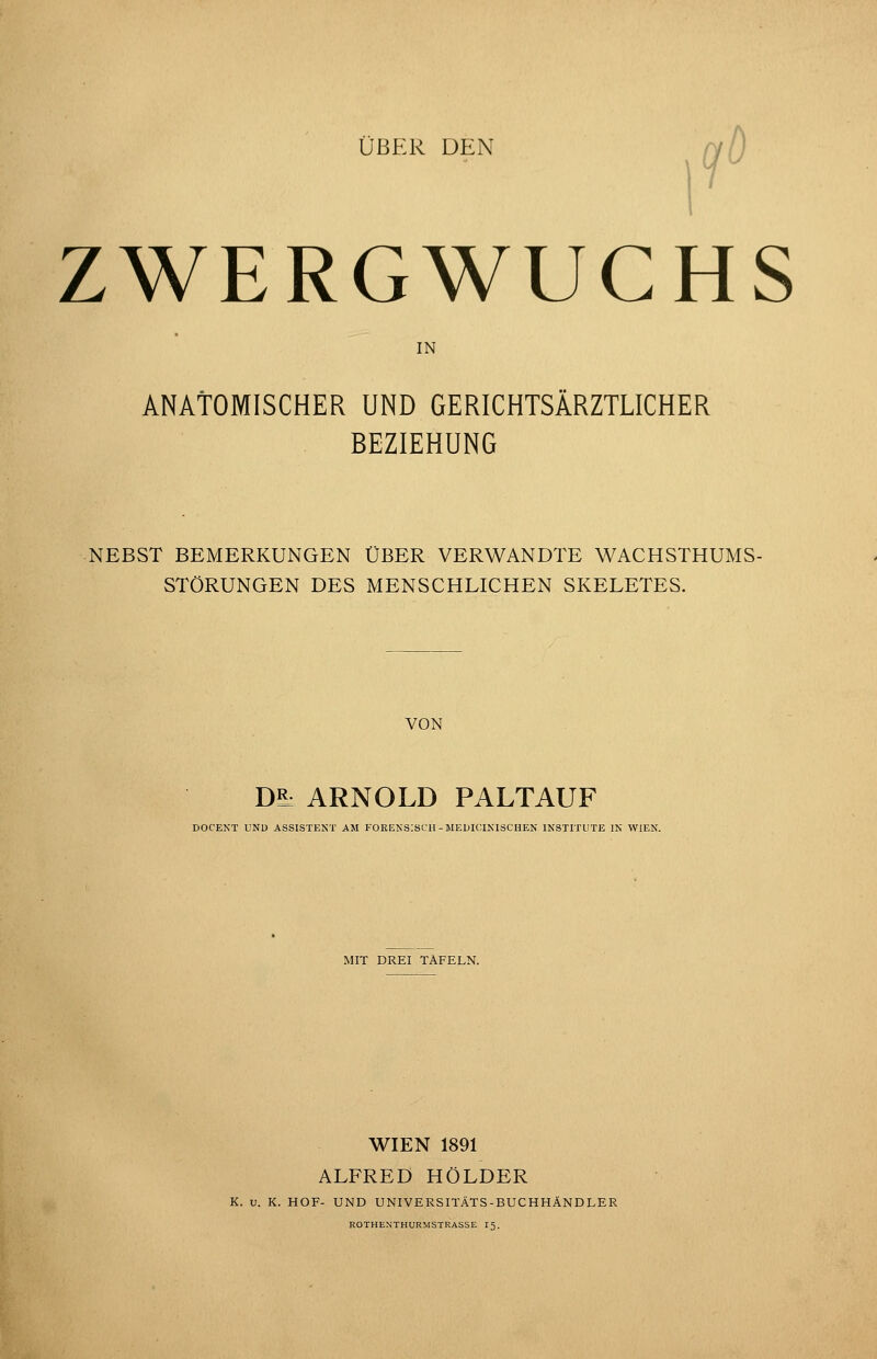 ÜBER DEN ^ njD ZWERGWUCHS IN ANATOMISCHER UND GERICHTSÄRZTLICHER BEZIEHUNG NEBST BEMERKUNGEN ÜBER VERWANDTE WACHSTHUMS- STÖRUNGEN DES MENSCHLICHEN SKELETES. VON DS: ARNOLD PALTAUF DOCEKT UND ASSISTEST AM FOREKSISCII - MEDICIKISCHEN INSTITUTE IN WIEN. MIT DREI TAFELN. WIEN 1891 ALFRED HOLDER K. u. K. HOF- UND UNIVERSITÄTS-BUCHHÄNDLER ROTHENTHURMSTRASSE I5.