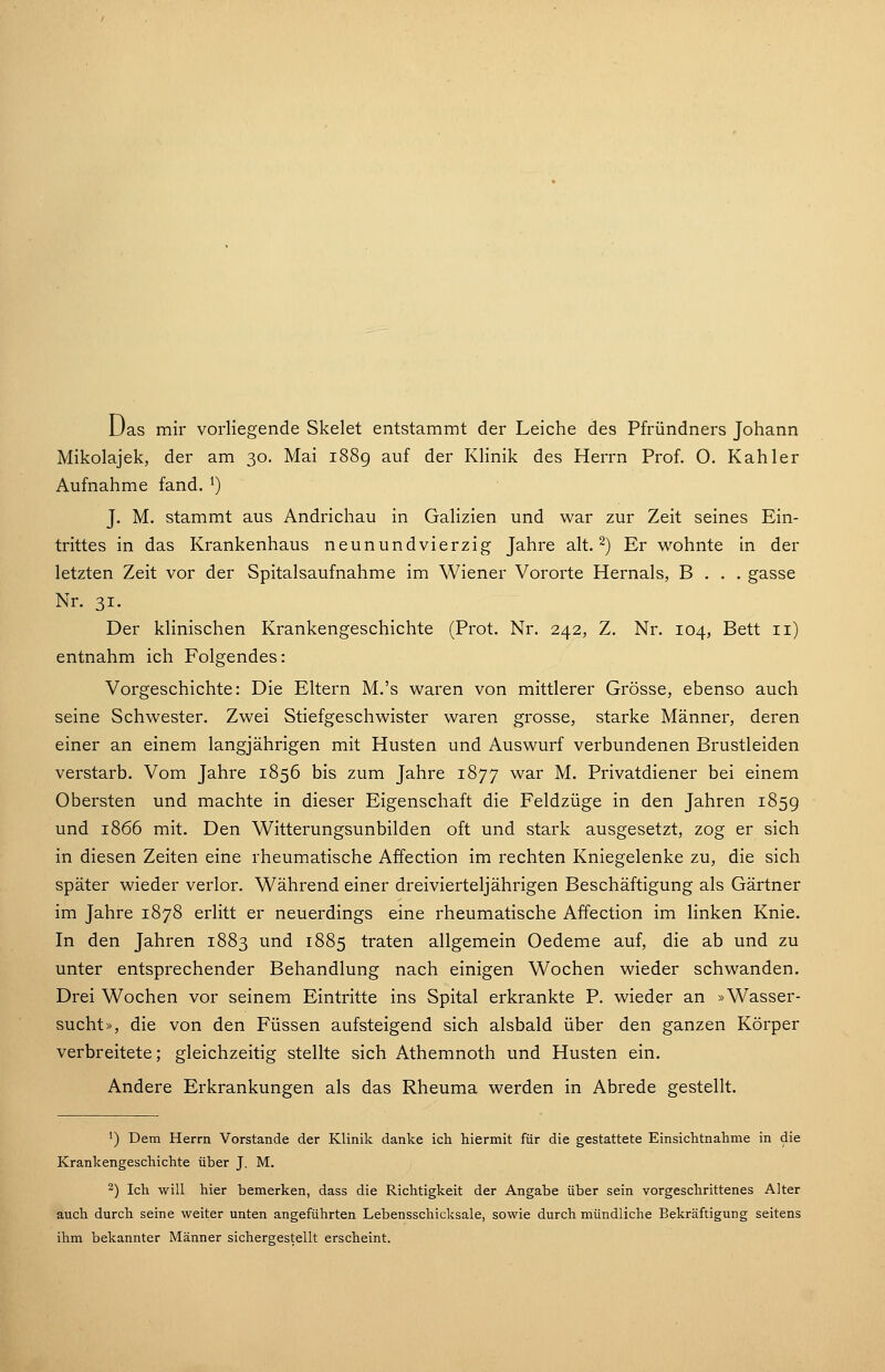 üas mir vorliegende Skelet entstammt der Leiche des Pfründners Johann Mikolajek, der am 30. Mai 1889 auf der Klinik des Herrn Prof. O. Kahler Aufnahme fand. ^) J. M. stammt aus Andrichau in Galizien und war zur Zeit seines Ein- trittes in das Krankenhaus neunundvierzig Jahre alt. 2) Er wohnte in der letzten Zeit vor der Spitalsaufnahme im Wiener Vororte Hernais, B . . . gasse Nr. 31. Der klinischen Krankengeschichte (Prot. Nr. 242, Z. Nr. 104, Bett 11) entnahm ich Folgendes: Vorgeschichte: Die Eltern M.'s waren von mittlerer Grösse, ebenso auch seine Schwester. Zwei Stiefgeschwister waren grosse, starke Männer, deren einer an einem langjährigen mit Husten und Auswurf verbundenen Brustleiden verstarb. Vom Jahre 1856 bis zum Jahre 1877 war M. Privatdiener bei einem Obersten und machte in dieser Eigenschaft die Feldzüge in den Jahren 185g und 1866 mit. Den Witterungsunbilden oft und stark ausgesetzt, zog er sich in diesen Zeiten eine rheumatische Affection im rechten Kniegelenke zu, die sich später wieder verlor. Während einer dreivierteljährigen Beschäftigung als Gärtner im Jahre 1878 erlitt er neuerdings eine rheumatische Affection im linken Knie. In den Jahren 1883 und 1885 traten allgemein Oedeme auf, die ab und zu unter entsprechender Behandlung nach einigen Wochen wieder schwanden. Drei Wochen vor seinem Eintritte ins Spital erkrankte P. wieder an »Wasser- sucht», die von den Füssen aufsteigend sich alsbald über den ganzen Körper verbreitete; gleichzeitig stellte sich Athemnoth und Husten ein. Andere Erkrankungen als das Rheuma werden in Abrede gestellt. ') Dem Herrn Vorstande der Klinik danke ich hiermit für die gestattete Einsichtnahme in die Krankengeschichte über J. M. 2) Ich will hier bemerken, dass die Richtigkeit der Angabe über sein vorgeschrittenes Alter auch durch seine weiter unten angeführten Lebensschicksale, sowie durch mündliche Bekräftigung seitens ihm bekannter Männer sichergestellt erscheint.