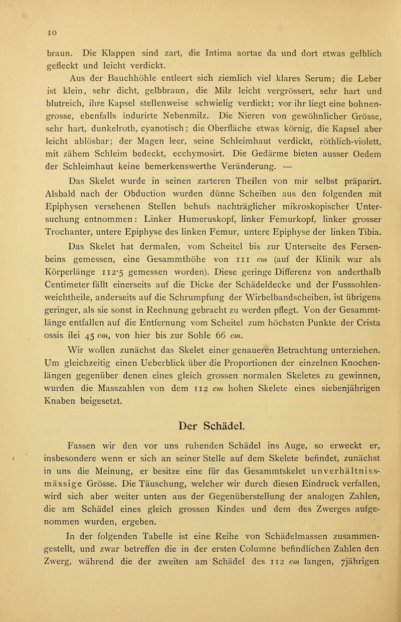 braun. Die Klappen sind zart, die Intima aortae da und dort etwas gelblich gefleckt und leicht verdickt. Aus der Bauchhöhle entleert sich ziemlich viel klares Serum; die Leber ist klein, sehr dicht, gelbbraun, die Milz leicht vergrössert, sehr hart und blutreich, ihre Kapsel stellenweise schwielig verdickt; vor ihr liegt eine bohnen- grosse, ebenfalls indurirte Nebenmilz. Die Nieren von gewöhnlicher Grösse, sehr hart, dunkelroth, cyanotisch; die Oberfläche etwas körnig, die Kapsel aber leicht ablösbar; der Magen leer, seine Schleimhaut verdickt, röthlich-violett, mit zähem Schleim bedeckt, ecchymosirt. Die Gedärme bieten ausser Oedem der Schleimhaut keine bemerkenswerthe Veränderung. — Das Skelet wurde in seinen zarteren Theilen von mir selbst präparirt. Alsbald nach der Obduction wurden dünne Scheiben aus den folgenden mit Epiphysen versehenen Stellen behufs nachträglicher mikroskopischer Unter- suchung entnommen: Linker Humeruskopf, linker Femurkopf, linker grosser Trochanter, untere Epiphyse des linken Femur, untere Epiphyse der linken Tibia. Das Skelet hat dermalen, vom Scheitel bis zur Unterseite des Fersen- beins gemessen, eine Gesammthöhe von iii cm (auf der Klinik war als Körperlänge 112*5 gemessen worden). Diese geringe Differenz von anderthalb Centimeter fällt einerseits auf die Dicke der Schädeldecke und der Fusssohlen- weichtheile, anderseits auf die Schrumpfung der Wirbelbandscheiben, ist übrigens geringer, als sie sonst in Rechnung gebracht zu werden pflegt. Von der Gesammt- länge entfallen auf die Entfernung vom Scheitel zum höchsten Punkte der Crista ossis ilei 45 cm, von hier bis zur Sohle 66 cm. Wir wollen zunächst das Skelet einer genaueren Betrachtung unterziehen. Um gleichzeitig einen Ueberblick über die Proportionen der einzelnen Knochen- längen gegenüber denen eines gleich grossen normalen Skeletes zu gewinnen, wurden die Masszahlen von dem 112 cm hohen Skelete eines siebenjährigen Knaben beigesetzt. Der Schädel. Fassen wir den vor uns ruhenden Schädel ins Auge, so erweckt er, insbesondere wenn er sich an seiner Stelle auf dem Skelete befindet, zunächst in uns die Meinung, er besitze eine für das Gesammtskelet unverhältniss- mässige Grösse. Die Täuschung, welcher wir durch diesen Eindruck verfallen, wird sich aber weiter unten aus der Gegenüberstellung der analogen Zahlen, die am Schädel eines gleich grossen Kindes und dem des Zwerges aufge- nommen wurden, ergeben. In der folgenden Tabelle ist eine Reihe von Schädelmassen zusammen- gestellt, und zwar betreffen die in der ersten Columne befindlichen Zahlen den Zwerg, während die der zweiten am Schädel des 112 cm langen, 7jährigen