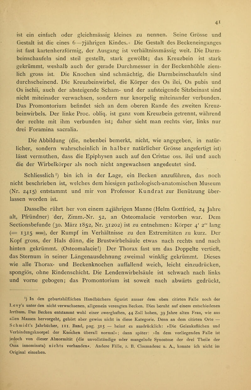 ist ein einfach oder gleichmässig kleines zu nennen. Seine Grösse und Gestalt ist die eines 6—7jährigen Kindes.- Die Gestalt des Beckeneinganges ist fast kartenherzförmig, der Ausgang ist verhältnissmässig weit. Die Darm- beinschaufeln sind steil gestellt, stark gewölbt; das Kreuzbein ist stark gekrümmt, weshalb auch der gerade Durchmesser in der Beckenhöhle ziem- lich gross ist. Die Knochen sind schmächtig, die Darmbeinschaufeln sind durchscheinend. Die Kreuzbeinwirbel, die Körper des Os ilei, Os pubis und Os ischii, auch der absteigende Scham- und der aufsteigende Sitzbeinast sind nicht miteinader verwachsen, sondern nur knorpelig miteinander verbunden. Das Promontorium befindet sich an dem oberen Rande des zweiten Kreuz- beinwirbels. Der linke Proc. obliq. ist ganz vom Kreuzbein getrennt, während der rechte mit ihm verbunden ist; daher sieht man rechts vier, links nur drei Foramina sacralia. Die Abbildung (die, nebenbei bemerkt, nicht, wie angegeben, in natür- licher, sondern wahrscheinlich in halber natürlicher Grösse angefertigt ist) lässt vermuthen, dass die Epiphysen auch auf den Cristae oss. ilei und auch die der Wirbelkörper als noch nicht angewachsen angedeutet sind. Schliesslich') bin ich in der Lage, ein Becken anzuführen, das noch nicht beschrieben ist, welches dem hiesigen pathologisch-anatomischen Museum (Nr. 2415) entstammt und mir von Professor Kundrat zur Benützung über- lassen worden ist. Dasselbe rührt her von einem 24jährigen Manne (Helm Gottfried, 24 Jahre alt, Pfründner) der, Zimm.-Nr. 52, an Osteomalacie verstorben war. Dem Sectionsbefunde (30. März 1852, Nr. 31202) ist zu entnehmen: Körper 4' 2 lang (= 1315 mm), der Rumpf im Verhältnisse zu den Extremitäten zu kurz. Der Kopf gross, der Hals dünn, die Brustwirbelsäule etwas nach rechts und nach hinten gekrümmt. (Osteomalacie!) Der Thorax fast um das Doppelte vertieft, das Sternum in seiner Längenausdehnung zweimal winklig gekrümmt. Dieses wie alle Thorax- und Beckenknochen auffallend weich, leicht einzudrücken, spongiös, ohne Rindenschicht. Die Lendenwirbelsäule ist schwach nach links und vorne gebogen; das Promontorium ist soweit nach abwärts gedrückt, ^) In den geburtshilflichen Handbüchern figurirt ausser dem oben citirten Falle noch der Levy's unter den nicht verwachsenen, allgemein verengten Becken. Dies beruht auf einem entschiedenen Irrthum. Das Becken entstammt wohl einer zwerghaften, 44 Zoll hohen, 39 Jahre alten Frau, wie aus allen Massen hervorgeht, gehört aber gewiss nicht in diese Kategorie. Denn an dem citirten Orte — Schmidt's Jahrbücher, iii. Band, pag. 315 — heisst es ausdrücklich: »Die Gelenksflächen und Verbindungsknorpel der Knochen überall normal«; dann später: »In dem vorliegenden Falle ist jedoch von dieser Abnormität (die unvollständige oder mangelnde Synostose der drei Theile der Ossa innominata) nichts vorhanden«. Andere Fälle, z. B. Closmadeuc u. A., konnte ich nicht im Original einsehen.