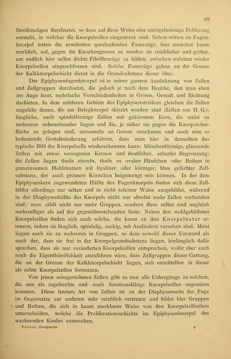 Streifenzügen durchsetzt, so dass auf diese Weise eine unregelmässige Felderung entsteht, in welcher die Knorpelzellen eingestreut sind. Schon mitten im Fugen- knorpel treten die erwähnten querlaufenden Faserzüge, hier zunächst kaum merklich, auf, gegen die Knochengrenze zu werden sie reichlicher und gröber, um endlich hier selbst dichte Fibrillenzüge zu bilden, zwischen welchen wieder Knorpelzellen eingeschlossen sind. Solche Faserzüge gehen an der Grenze der Kalkknorpelschicht direct in die Grundsubstanz dieser über. Der Epiphysenfugenknorpel ist in seiner ganzen Ausdehnung von Zellen und Zellgruppen durchsetzt, die jedoch je nach dem Bezirke, den man eben ins Auge fasst, mehrfache Verschiedenheiten in Grösse, Gestalt und Richtung darbieten. In dem mittleren Gebiete des Epiphysenstreifens gleichen die Zellen ungefähr denen, die am Belegknorpel skizzirt worden sind (Zellen um H. G.); längliche, auch spindelförmige Zellen mit gekörntem Kern, die meist zu mehreren nebeneinander liegen und die, je näher sie gegen die Knorpelober- fläche zu gelegen sind, umsomehr an Grösse zunehmen und auch eine so bedeutende Gestaltsänderung erfahren, dass man hier in denselben das typische Bild der Knorpelzelle wiedererkennen kann: bläschenförmige, glänzende Zellen mit etwas verzogenen Kernen und deutlicher, scharfer Begrenzung; die Zellen liegen theils einzeln, theils zu ovalen Häufchen oder Reihen in gemeinsamen Hohlräumen mit hyaliner oder körniger, blau gefärbter Zell- substanz, der auch grössere Körnchen beigemengt sein können. In der dem Epiphysenkern zugewendeten Hälfte des Fugenknorpels finden sich diese Zell- bilder allerdings nur selten und in nicht schöner Weise ausgebildet, während in der Diaphysenhälfte des Knorpels nicht nur absolut mehr Zellen vorhanden sind; man zählt nicht nur mehr Gruppen, sondern diese selbst sind ungleich mehrzelliger als auf der gegenüberstehenden Seite. Neben den wohlgebildeten Knorpelzellen finden sich auch solche, die kaum an ihre Knorpelnatur er- innern, indem sie länglich, spindelig, zackig, mit Ausläufern versehen sind. Meist liegen auch sie zu mehreren in Gruppen, so dass sowohl dieser Umstand als auch der, dass sie frei in der Knorpelgrundsubstanz liegen, hinlänglich dafür sprechen, dass sie nur veränderten Knorpelzellen entsprechen, wofür aber auch noch die Eigenthümlichkeit anzuführen wäre, dass Zellgruppen dieser Gattung, die an der Grenze der Kalkknorpelschicht liegen, sich unmittelbar in dieser als echte Knorpelzellen fortsetzen. Von jenen missgestalteten Zellen gibt es nun alle Uebergänge zu solchen, die uns als regelrechte und noch functionsfähige Knorpelzellen imponiren könnten. Diese letztere Art von Zellen ist an der Diaphysenseite der Fuge im Gegensatze zur anderen sehr reichlich vertreten und bildet hier Gruppen und Reihen, die sich in kaum merkbarer Weise von den Knorpelzellreihen unterscheiden, welche die Proliferationsschichte im Epiphysenknorpel des wachsenden Kindes ausmachen. Pal tauf, Zwergwuchs. 4