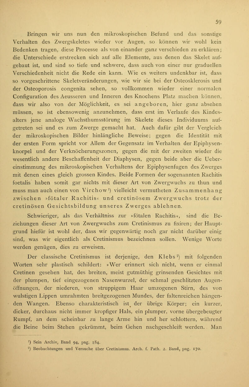 Bringen wir uns nun den mikroskopischen Befund und das sonstige Verhalten des Zwergskeletes wieder vor Augen, so können wir wohl kein Bedenken tragen, diese Processe als von einander ganz verschieden zu erklären; die Unterschiede erstrecken sich auf alle Elemente, aus denen das Skelet auf- gebaut ist, und sind so tiefe und schwere, dass auch von einer nur graduellen Verschiedenheit nicht die Rede ein kann. Wie es weiters undenkbar ist, dass so vorgeschrittene Skeletveränderungen, wie wir sie bei der Osteosklerosis und der Osteoporosis congenita sehen, so vollkommen wieder einer normalen Configuration des Aeusseren und Inneren des Knochens Platz machen können, dass wir also von der Möglichkeit, es sei angeboren, hier ganz absehen müssen, so ist ebensowenig anzunehmen, dass erst im Verlaufe des Kindes- alters jene analoge Wachsthumsstörung im Skelete dieses Individuums auf- getreten sei und es zum Zwerge gemacht hat. Auch dafür gibt der Vergleich der mikroskopischen Bilder hinlängliche Beweise; gegen die Identität mit der ersten Form spricht vor Allem der Gegensatz im Verhalten der Epiph3'sen- knorpel und der Verknöcherungszonen, gegen die mit der zweiten wieder die wesentlich andere Beschaffenheit der Diaphysen, gegen beide aber die Ueber- einstimmung des mikroskopischen Verhaltens der Epiphysenfugen des Zwerges mit denen eines gleich grossen Kindes. Beide Formen der sogenannten Rachitis foetalis haben somit gar nichts mit dieser Art von Zwergwuchs zu thun und muss man auch einen von Virchow') vielleicht vermutheten Zusammenhang zwischen »fötaler Rachitis« und cretinösem Zwergwuchs trotz der cretinösen Gesichtsbildung unseres Zwerges ablehnen. Schwieriger, als das Verhältniss zur »fötalen Rachitis«, sind die Be- ziehungen dieser Art von Zwergwuchs zum Cretinismus zu fixiren; der Haupt- grund hiefür ist wohl der, dass wir gegenwärtig noch gar nicht darüber einig sind, was wir eigentlich als Cretinismus bezeichnen sollen. Wenige Worte werden genügen, dies zu erweisen. Der classische Cretinismus ist derjenige, den Klebs'-^) mit folgenden Worten sehr plastisch schildert: »Wer erinnert sich nicht, wenn er einmal Cretinen gesehen hat, des breiten, meist gutmüthig grinsenden Gesichtes mit der plumpen, tief eingezogenen Nasenwurzel, der schmal geschlitzten Augen- öffnungen, der niederen, von struppigem Haar umzogenen Stirn, des von wulstigen Lippen umrahmten breitgezogenen Mundes, der faltenreichen hängen- den Wangen. Ebenso charakteristisch ist^ der übrige Körper; ein kurzer, dicker, durchaus nicht immer kropfiger Hals, ein plumper, vorne übergebeugter Rumpf, an dem scheinbar zu lange Arme hin und her schlottern, während die Beine beim Stehen gekrümmt, beim Gehen nachgeschleift werden. Man 1) Sein Archiv, Band 94, pag. 184. -) Beobaclitungen und Versuche über Cretinismus. Arch. f. Path. 2. Band, pag. 170.