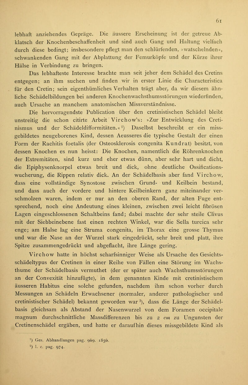 6t lebhaft anziehendes Gepräge. Die äussere Erscheinung ist der getreue Ab- klatsch der Knochenbeschaffenheit und sind auch Gang und Haltung vielfach durch diese bedingt; insbesondere pflegt man den schlürfenden, -watschelnden«, schwankenden Gang mit der Abplattung der Femurköpfe und der Kürze ihrer Hälse in Verbindung zu bringen. Das lebhafteste Interesse brachte man seit jeher dem Schädel des Cretins entgegen; an ihm suchen und finden wir in erster Linie die Characteristica für den Cretin; sein eigenthümliches Verhalten trägt aber^ da wir diesem ähn- liche Schädelbildungen bei anderen Knochenwachsthumsstörungen wiederfinden, auch Ursache an manchem anatomischen Missverständnisse. Die hervorragendste Publication über den cretinistischen Schädel bleibt unstreitig die schon citirte Arbeit Virchow's: »Zur Entwicklung des Creti- nismus und der Schädeldifformitäten.« ^) Daselbst beschreibt er ein miss- gebildetes neugeborenes Kind, dessen Aeusseres die typische Gestalt der einen Form der Rachitis foetalis (der Osteosklerosis congenita Kundrat) besitzt, von dessen Knochen es nun heisst: Die Knochen, namentlich die Röhrenknochen der Extremitäten, sind kurz und eher etwas dünn, aber sehr hart und dicht, die Epiphysenknorpel etwas breit und dick, ohne deutliche Ossifications- wucherung, die Rippen relativ dick. An der Schädelbasis aber fand Virchow, dass eine vollständige Synostose zwischen Grund- und Keilbein bestand, und dass auch der vordere und hintere Keilbeinkern ganz miteinander ver- schmolzen waren, indem er nur an den oberen Rand, der alten Fuge ent- sprechend, noch eine Andeutung eines kleinen, zwischen zwei leicht fibrösen Lagen eingeschlossenen Schaltbeins fand; dabei machte der sehr steile Clivus mit der Siebbeinebene fast einen rechten Winkel, war die Sella turcica sehr enge; am Halse lag eine Struma congenita, im Thorax eine grosse Thymus und war die Nase an der Wurzel stark eingedrückt, sehr breit und platt, ihre Spitze zusammengedrückt und abgeflacht, ihre Länge gering. Virchow hatte in höchst scharfsinniger Weise als Ursache des Gesichts- schädeltypus der Cretinen in einer Reihe von Fällen eine Störung im Wachs- thume der Schädelbasis vermuthet (der er später auch Wachsthumsstörungen an der Convexität hinzufügte), in dem genannten Kinde mit cretinistischem äusseren Habitus eine solche gefunden, nachdem ihm schon vorher durch Messungen an Schädeln Erwachsener (normaler, anderer pathologischer und cretinistischer Schädel) bekannt geworden war -), dass die Länge der Schädel- basis gleichsam als Abstand der Nasenwurzel von dem Foramen occipitale magnum durchschnittliche Massdifferenzen bis zu 2 cm zu Ungunsten der Cretinenschädel ergäben, und hatte er daraufhin dieses missgebildete Kind als ') Ges. Abhandlungen pag. 969. 1856. -) 1. c. pag. 974.