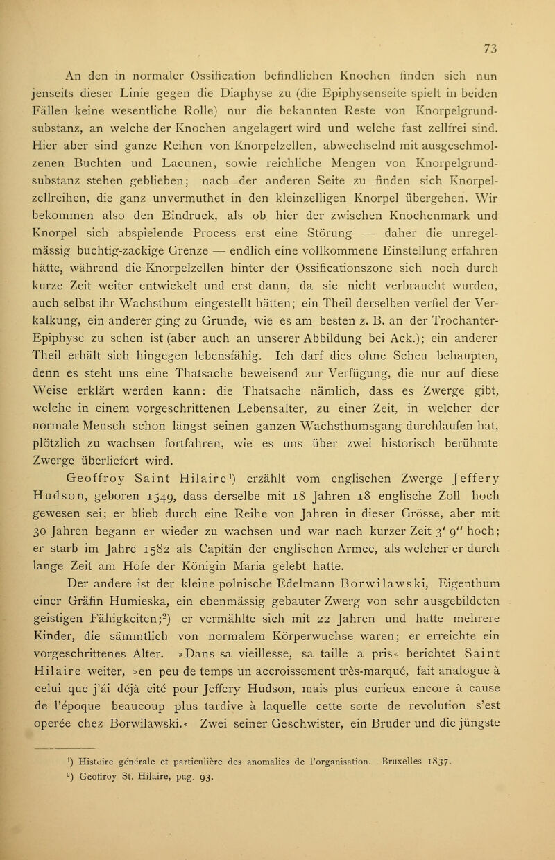 An den in normaler Ossiiication befindlichen Knochen finden sich nun jenseits dieser Linie gegen die Diaphyse zu (die Epiphysenseile spielt in beiden Fällen keine wesentliche Rolle) nur die bekannten Reste von Knorpelgrund- substanz, an welche der Knochen angelagert wird und welche fast zellfrei sind. Hier aber sind ganze Reihen von Knorpelzellen, abwechselnd mit ausgeschmol- zenen Buchten und Lacunen, sowie reichliche Mengen von Knorpelgrund- substanz stehen geblieben; nach der anderen Seite zu finden sich Knorpel- zellreihen, die ganz unvermuthet in den kleinzelligen Knorpel übergehen. Wir bekommen also den Eindruck, als ob hier der zwischen Knochenmark und Knorpel sich abspielende Process erst eine Störung — daher die unregel- mässig buchtig-zackige Grenze — endlich eine vollkommene Einstellung erfahren hätte, während die Knorpelzellen hinter der Ossificationszone sich noch durch kurze Zeit weiter entwickelt und erst dann, da sie nicht verbraucht wurden, auch selbst ihr Wachsthum eingestellt hätten; ein Theil derselben verfiel der Ver- kalkung, ein anderer ging zu Grunde, wie es am besten z. B. an der Trochanter- Epiphyse zu sehen ist (aber auch an unserer Abbildung bei Ack.); ein anderer Theil erhält sich hingegen lebensfähig. Ich darf dies ohne Scheu behaupten, denn es steht uns eine Thatsache beweisend zur Verfügung, die nur auf diese Weise erklärt werden kann: die Thatsache nämlich, dass es Zwerge gibt, welche in einem vorgeschrittenen Lebensalter, zu einer Zeit, in welcher der normale Mensch schon längst seinen ganzen Wachsthumsgang durchlaufen hat, plötzlich zu wachsen fortfahren, wie es uns über zwei historisch berühmte Zwerge überliefert wird. Geoffroy Saint Hilaire^) erzählt vom englischen Zwerge Jeffery Hudson, geboren 1549, dass derselbe mit 18 Jahren 18 englische Zoll hoch gewesen sei; er blieb durch eine Reihe von Jahren in dieser Grösse, aber mit 30 Jahren begann er wieder zu wachsen und war nach kurzer Zeit 3'g hoch; er starb im Jahre 1582 als Capitän der englischen Armee, als welcher er durch lange Zeit am Hofe der Königin Maria gelebt hatte. Der andere ist der kleine polnische Edelmann Borwilawski, Eigenthum einer Gräfin Humieska, ein ebenmässig gebauter Zwerg von sehr ausgebildeten geistigen Fähigkeiten;2) er vermählte sich mit 22 Jahren und hatte mehrere Kinder, die sämmtlich von normalem Körperwuchse waren; er erreichte ein vorgeschrittenes Alter. »Dans sa vieillesse, sa taille a pris« berichtet Saint Hilaire weiter, »en peu de temps un accroissement tres-marque, fait analogue ä celui que j'äi dejä cite pour Jeffery Hudson, mais plus curieux encore ä cause de l'epoque beaucoup plus tardive ä laquelle cette sorte de revolution s'est operee chez Borwilawski.« Zwei seiner Geschwister, ein Bruder und die jüngste ') Histoire generale et particulifere des anomalies de l'organisation. Bruxelles 1837. 2) Geoffroy St. Hilaire, pag. 93.