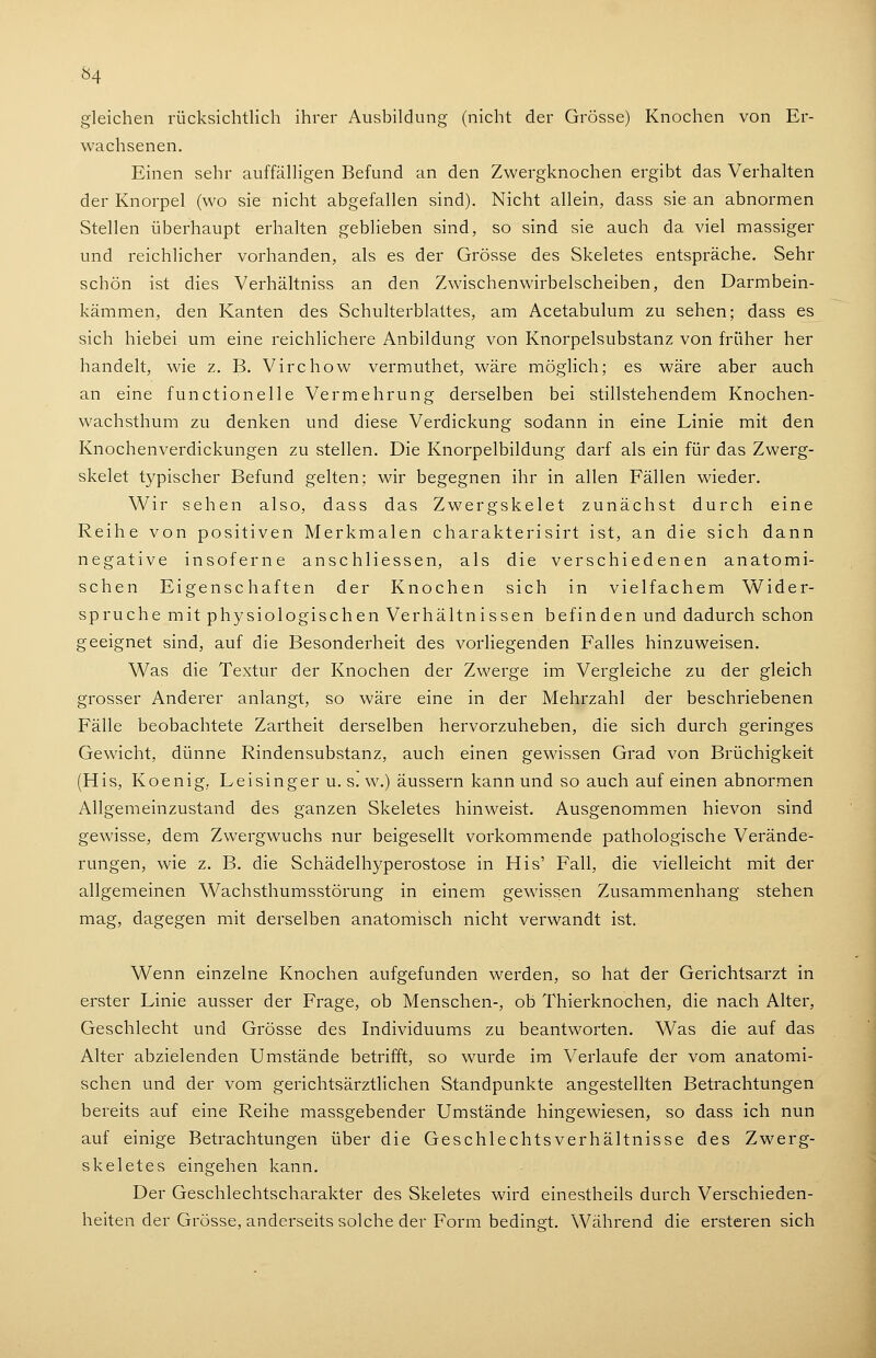 gleichen rücksichtlich ihrer Ausbildung (nicht der Grösse) Knochen von Er- wachsenen. Einen sehr auffälligen Befund an den Zwergknochen ergibt das Verhalten der Knorpel (wo sie nicht abgefallen sind). Nicht allein, dass sie an abnormen Stellen überhaupt erhalten geblieben sind, so sind sie auch da viel massiger und reichlicher vorhanden, als es der Grösse des Skeletes entspräche. Sehr schön ist dies Verhältniss an den Zwischenwirbelscheiben, den Darmbein- kämmen, den Kanten des Schulterblattes, am Acetabulum zu sehen; dass es sich hiebei um eine reichlichere Anbildung von Knorpelsubstanz von früher her handelt, wie z. B. Virchow vermuthet, wäre möglich; es wäre aber auch an eine functionelle Vermehrung derselben bei stillstehendem Knochen- wachsthum zu denken und diese Verdickung sodann in eine Linie mit den Knochenverdickungen zu stellen. Die Knorpelbildung darf als ein für das Zwerg- skelet typischer Befund gelten; wir begegnen ihr in allen Fällen wieder. Wir sehen also, dass das Zwergskelet zunächst durch eine Reihe von positiven Merkmalen charakterisirt ist, an die sich dann negative insoferne anschliessen, als die verschiedenen anatomi- schen Eigenschaften der Knochen sich in vielfachem Wider- spruche mit physiologischen Verhältnissen befinden und dadurch schon geeignet sind, auf die Besonderheit des vorliegenden Falles hinzuweisen. Was die Textur der Knochen der Zwerge im Vergleiche zu der gleich grosser Anderer anlangt, so wäre eine in der Mehrzahl der beschriebenen Fälle beobachtete Zartheit derselben hervorzuheben, die sich durch geringes Gewicht, dünne Rindensubstanz, auch einen gewissen Grad von Brüchigkeit (His, Koenig, Leisinger u. s. w.) äussern kann und so auch auf einen abnormen Allgemeinzustand des ganzen Skeletes hinweist. Ausgenommen hievon sind gewisse, dem Zwergwuchs nur beigesellt vorkommende pathologische Verände- rungen, wie z. B. die Schädelhyperostose in His' Fall, die vielleicht mit der allgemeinen Wachsthumsstörung in einem gewissen Zusammenhang stehen mag, dagegen mit derselben anatomisch nicht verwandt ist. Wenn einzelne Knochen aufgefunden werden, so hat der Gerichtsarzt in erster Linie ausser der Frage, ob Menschen-, ob Thierknochen, die nach Alter, Geschlecht und Grösse des Individuums zu beantworten. Was die auf das Alter abzielenden Umstände betrifft, so wurde im Verlaufe der vom anatomi- schen und der vom gerichtsärztlichen Standpunkte angestellten Betrachtungen bereits auf eine Reihe massgebender Umstände hingewiesen, so dass ich nun auf einige Betrachtungen über die Geschlechtsverhältnisse des Zwerg- skeletes eingehen kann. Der Geschlechtscharakter des Skeletes wird einestheils durch Verschieden- heiten der Grösse, anderseits solche der Form bedingt. Während die ersteren sich