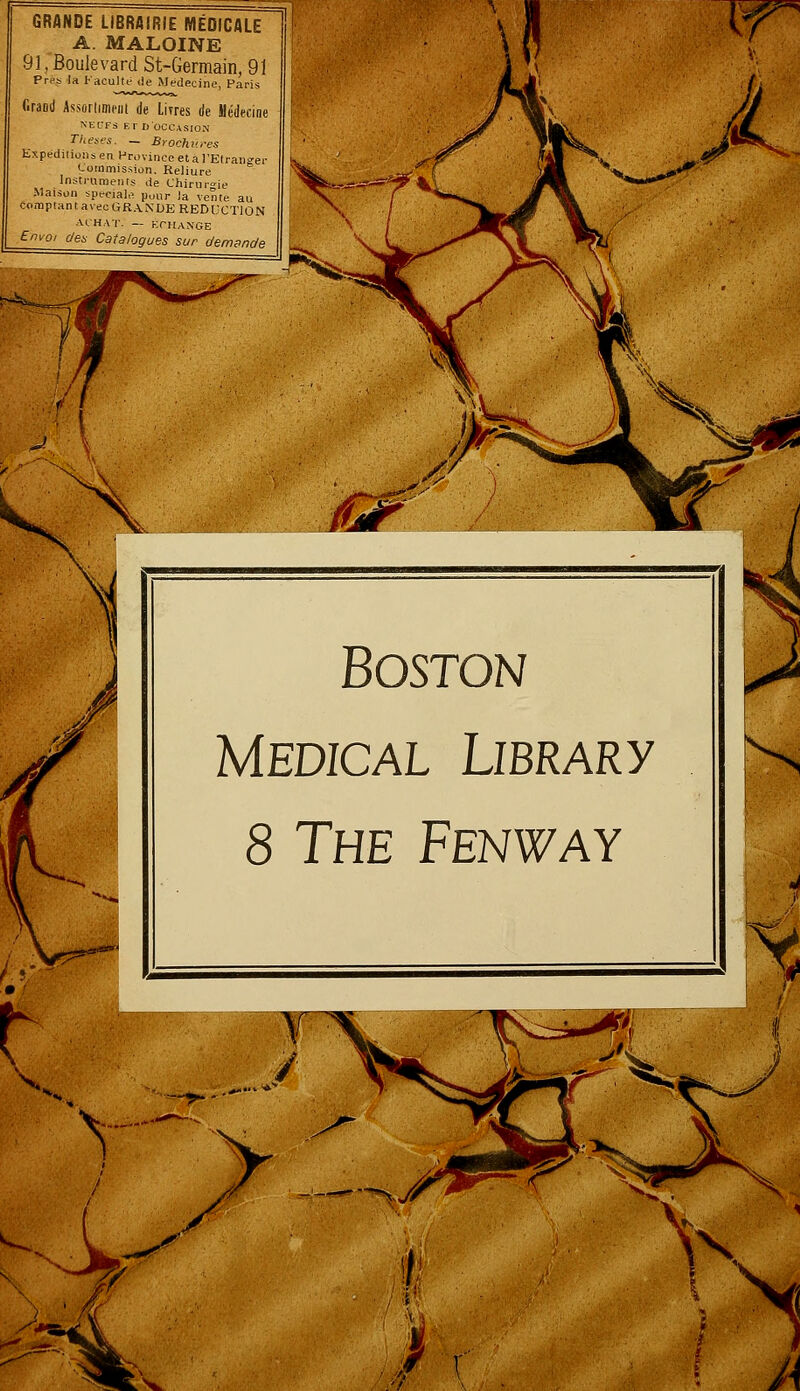 GRANDE LIBRAIRIE MÉDICALE A. MALOINE 91, Boulevard St-Germain, 91 Près la faculté de Médecine, Paris Grand Assortiment de Livres de Médecine NEOFS Er D'OCCASION Thèses. - Brochures Expéditions en. Province et à l'Etranger Commission. Reliure Instruments de Chirurgie Maison spéciale pour la vente au comptant avec GRANDE REDUCTION ACHAT. — ÉCHANGE I Envoi des Catalogues sur demande Boston Médical Library 8 The Fenway ^>