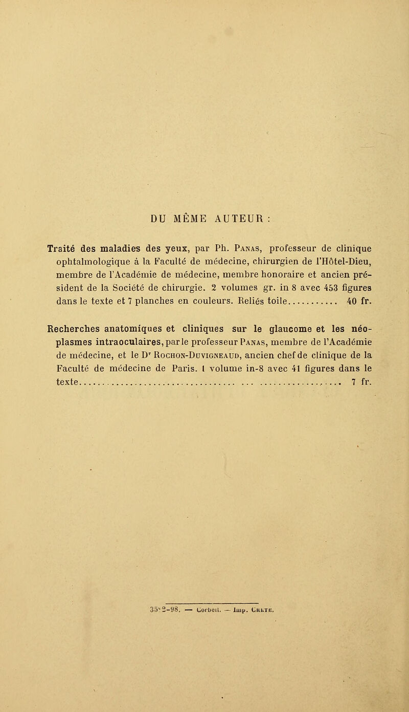 DU MEME AUTEUR : Traité des maladies des yeux, par Ph. Panas, professeur de clinique ophtalmologique à la Faculté de médecine, chirurgien de l'Hôtel-Dieu, membre de l'Académie de médecine, membre honoraire et ancien pré- sident de la Société de chirurgie. 2 volumes gr. in 8 avec 453 figures dans le texte et 7 planches en couleurs. Reliés toile 40 fr. Recherches anatomiques et cliniques sur le glaucome et les néo- plasmes intraoculaires,parle professeur Panas, membre de l'Académie de médecine, et le Dr Rochon-Duvigneaud, ancien chef de clinique de la Faculté de médecine de Paris. I volume in-8 avec 41 figures dans le texte 7 fr. 35*2-98. — Corbeil. — luip. CiutTii.