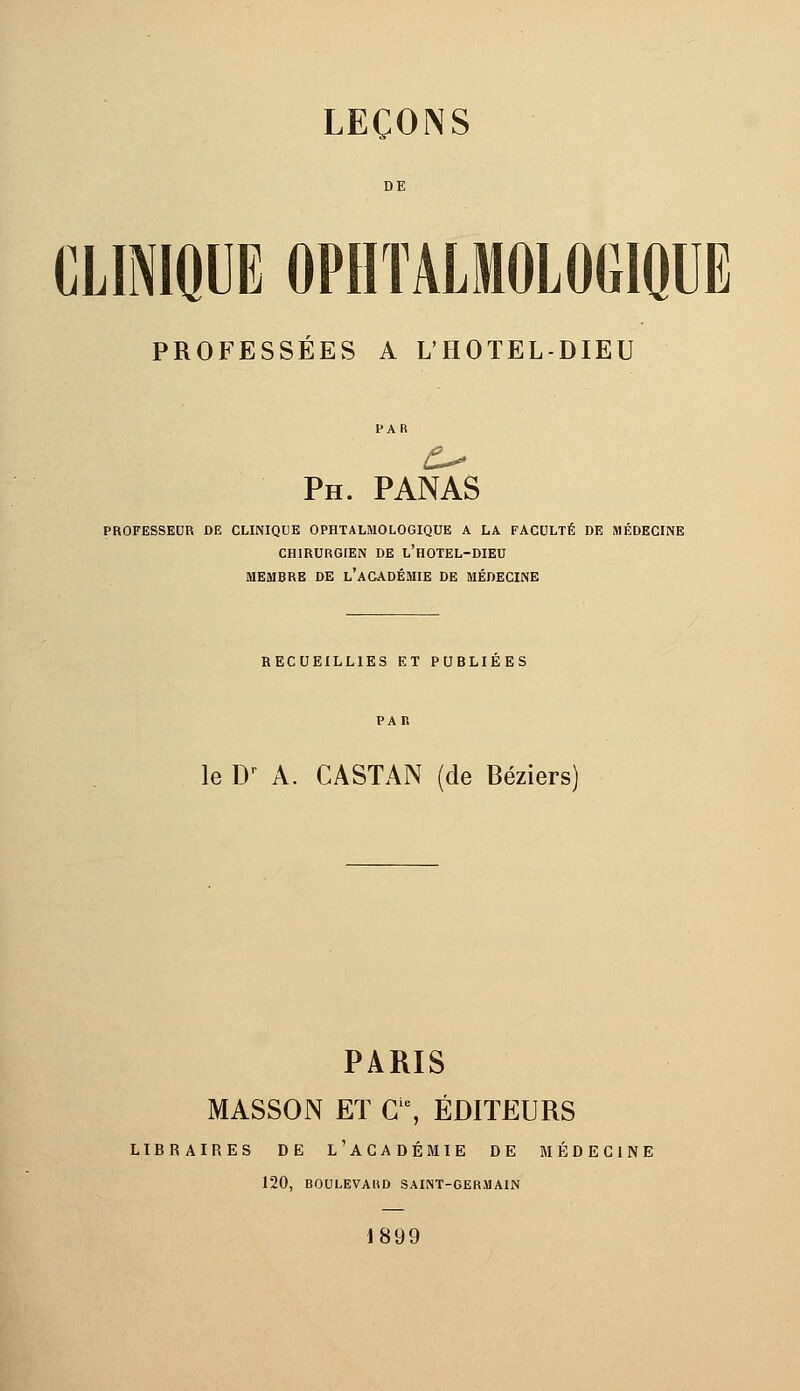 DE CLINIQUE OPHTALMOLOGIQUE PROFESSÉES A L'HOTEL-DIEU Ph. panas PROFESSEUR DE CLINIQUE OPHTALMOLOGIQUE A LA FACULTÉ DE MÉDECINE CHIRURGIEN DE L'HOTEL-DIEU MEMBRE DE L'ACADÉMIE DE MÉDECINE RECUEILLIES ET PUBLIEES le Dr A. CASTAN (de Béziers) PARIS MASSON ET Gie, ÉDITEURS LIBRAIRES DE l'ACADÉMIE DE MÉDECINE 120, BOULEVARD SAINT-GERMAIN 1899