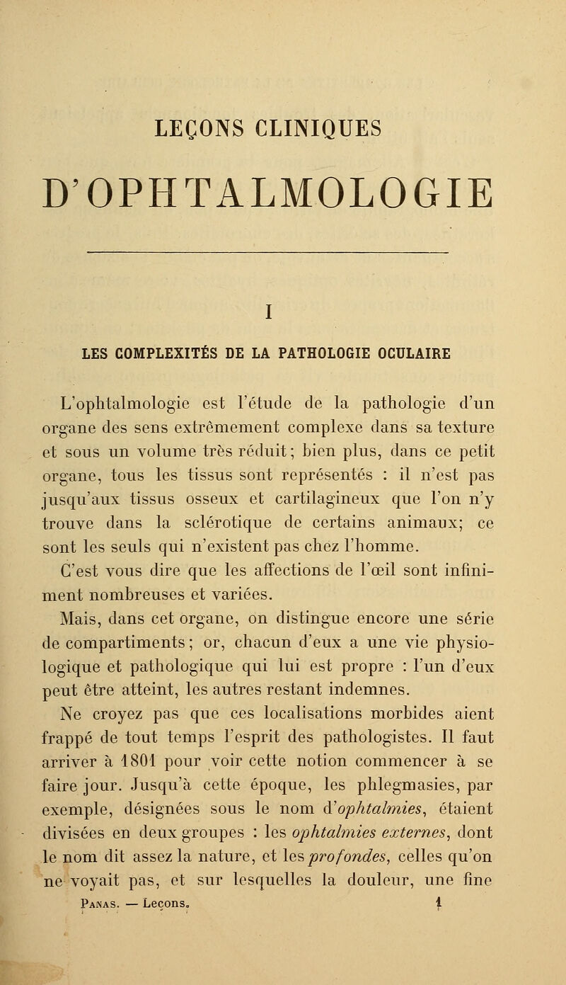 LEÇONS CLINIQUES D'OPHTALMOLOGIE I LES COMPLEXITÉS DE LA PATHOLOGIE OCULAIRE L'ophtalmologie est l'étude de la pathologie d'un organe des sens extrêmement complexe dans sa texture et sous un volume très réduit ; bien plus, dans ce petit organe, tous les tissus sont représentés : il n'est pas jusqu'aux tissus osseux et cartilagineux que l'on n'y trouve dans la sclérotique de certains animaux; ce sont les seuls qui n'existent pas chez l'homme. C'est vous dire que les affections de l'œil sont infini- ment nombreuses et variées. Mais, dans cet organe, on distingue encore une série de compartiments ; or, chacun d'eux a une vie physio- logique et pathologique qui lui est propre : l'un d'eux peut être atteint, les autres restant indemnes. Ne croyez pas que ces localisations morbides aient frappé de tout temps l'esprit des pathologistes. Il faut arriver à 4801 pour voir cette notion commencer à se faire jour. Jusqu'à cette époque, les phlegmasies, par exemple, désignées sous le nom d'ophtalmies, étaient divisées en deux groupes : les ophtalmies externes, dont le nom dit assez la nature, et lesprofondes, celles qu'on ne voyait pas, et sur lesquelles la douleur, une fine