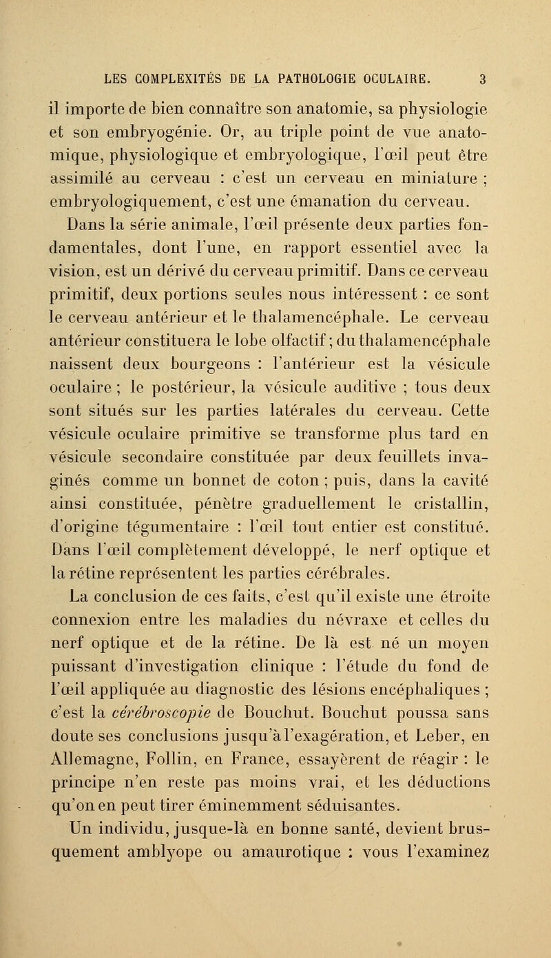 il importe de bien connaître son anatomie, sa physiologie et son embryogénie. Or, au triple point de vue anato- mique, physiologique et embryologique, l'œil peut être assimilé au cerveau : c'est un cerveau en miniature ; embryologiquement, c'est une émanation du cerveau. Dans la série animale, l'œil présente deux parties fon- damentales, dont l'une, en rapport essentiel avec la vision, est un dérivé du cerveau primitif. Dans ce cerveau primitif, deux portions seules nous intéressent : ce sont le cerveau antérieur et le thalamencéphale. Le cerveau antérieur constituera le lobe olfactif; du thalamencéphale naissent deux bourgeons : l'antérieur est la vésicule oculaire ; le postérieur, la vésicule auditive ; tous deux sont situés sur les parties latérales du cerveau. Cette vésicule oculaire primitive se transforme plus tard en vésicule secondaire constituée par deux feuillets inva- ginés comme un bonnet de coton ; puis, dans la cavité ainsi constituée, pénètre graduellement le cristallin, d'origine tégumentaire : l'œil tout entier est constitué. Dans l'œil complètement développé, le nerf optique et la rétine représentent les parties cérébrales. La conclusion de ces faits, c'est qu'il existe une étroite connexion entre les maladies du névraxe et celles du nerf optique et de la rétine. De là est né un moyen puissant d'investigation clinique : l'étude du fond de l'œil appliquée au diagnostic des lésions encéphaliques ; c'est la cérébroscopie de Bouchut. Bouchut poussa sans doute ses conclusions jusqu'à l'exagération, et Leber, en Allemagne, Follin, en France, essayèrent de réagir : le principe n'en reste pas moins vrai, et les déductions qu'on en peut tirer éminemment séduisantes. Un individu, jusque-là en bonne santé, devient brus- quement amblyope ou amaurotique : vous l'examinez