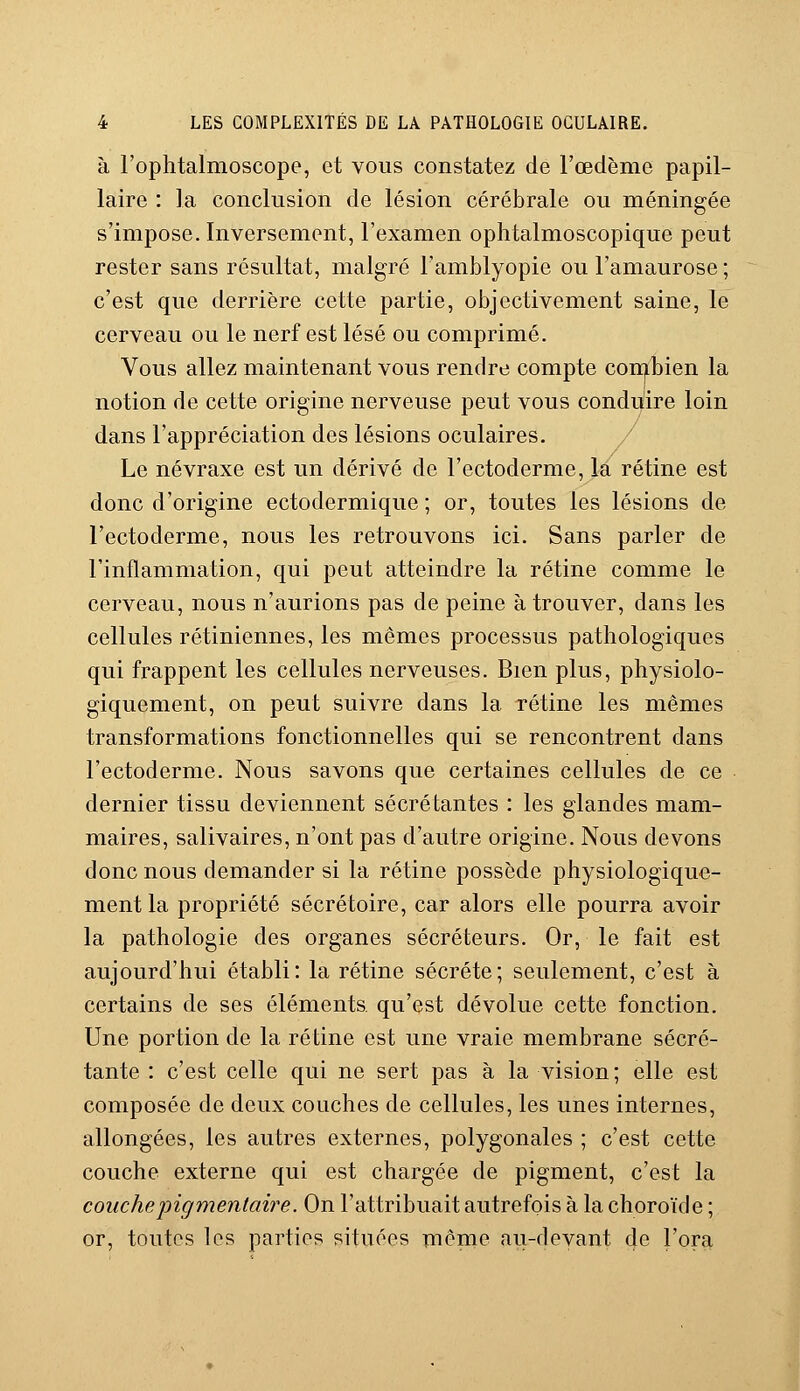 à l'ophtalmoscope, et vous constatez de l'œdème papil- laire : la conclusion de lésion cérébrale ou méningée s'impose. Inversement, l'examen ophtalmoscopique peut rester sans résultat, malgré l'amblyopie ou l'amaurose ; c'est que derrière cette partie, objectivement saine, le cerveau ou le nerf est lésé ou comprimé. Vous allez maintenant vous rendre compte combien la notion de cette origine nerveuse peut vous conduire loin dans l'appréciation des lésions oculaires. Le névraxe est un dérivé de l'ectoderme, la rétine est donc d'origine ectodermique ; or, toutes les lésions de l'ectoderme, nous les retrouvons ici. Sans parler de l'inflammation, qui peut atteindre la rétine comme le cerveau, nous n'aurions pas de peine à trouver, dans les cellules rétiniennes, les mêmes processus pathologiques qui frappent les cellules nerveuses. Bien plus, physiolo- giquement, on peut suivre dans la rétine les mêmes transformations fonctionnelles qui se rencontrent dans l'ectoderme. Nous savons que certaines cellules de ce dernier tissu deviennent sécrétantes : les glandes mam- maires, salivaires, n'ont pas d'autre origine. Nous devons donc nous demander si la rétine possède physiologique- ment la propriété secrétaire, car alors elle pourra avoir la pathologie des organes sécréteurs. Or, le fait est aujourd'hui établi: la rétine sécrète; seulement, c'est à certains de ses éléments qu'est dévolue cette fonction. Une portion de la rétine est une vraie membrane sécré- tante : c'est celle qui ne sert pas à la vision; elle est composée de deux couches de cellules, les unes internes, allongées, les autres externes, polygonales ; c'est cette couche externe qui est chargée de pigment, c'est la couchepigmentaire. On l'attribuait autrefois à la choroïde ; or, toutes les parties situées même au-devant de l'ora