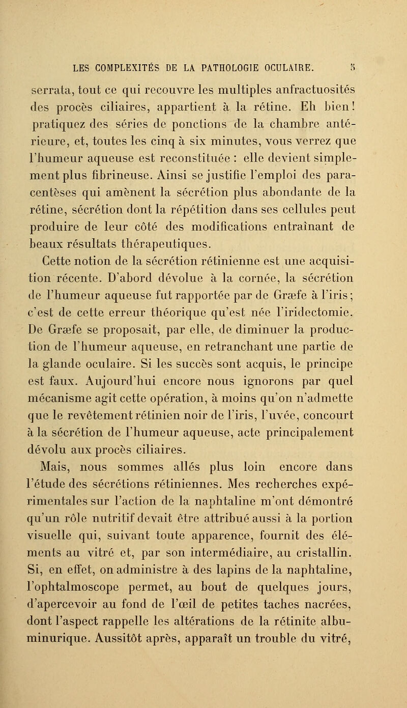 serrata, tout ce qui recouvre les multiples anfractuosités des procès ciliaires, appartient à la rétine. Eh bien! pratiquez des séries de ponctions de la chambre anté- rieure, et, toutes les cinq à six minutes, vous verrez que l'humeur aqueuse est reconstituée : elle devient simple- ment plus fibrineuse. Ainsi se justifie l'emploi des para- centèses qui amènent la sécrétion plus abondante de la rétine, sécrétion dont la répétition dans ses cellules peut produire de leur côté des modifications entraînant de beaux résultats thérapeutiques. Cette notion de la sécrétion rétinienne est une acquisi- tion récente. D'abord dévolue à la cornée, la sécrétion de l'humeur aqueuse fut rapportée par de Grsefe à l'iris ; c'est de cette erreur théorique qu'est née l'iridectomie. De Grsefe se proposait, par elle, de diminuer la produc- tion de l'humeur aqueuse, en retranchant une partie de la glande oculaire. Si les succès sont acquis, le principe est faux. Aujourd'hui encore nous ignorons par quel mécanisme agit cette opération, à moins qu'on n'admette que le revêtement rétinien noir de l'iris, l'uvée, concourt à la sécrétion de l'humeur aqueuse, acte principalement dévolu aux procès ciliaires. Mais, nous sommes allés plus loin encore dans l'étude des sécrétions rétiniennes. Mes recherches expé- rimentales sur l'action de la naphtaline m'ont démontré qu'un rôle nutritif devait être attribué aussi à la portion visuelle qui, suivant toute apparence, fournit des élé- ments a a vitré et, par son intermédiaire, au cristallin. Si, en effet, on administre à des lapins de la naphtaline, l'ophtalmoscope permet, au bout de quelques jours, d'apercevoir au fond de l'oeil de petites taches nacrées, dont l'aspect rappelle les altérations de la rétinite albu- minurique. Aussitôt après, apparaît un trouble du vitré.