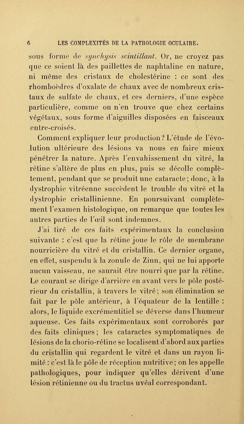 sous forme de synchysù scintillant. Or, ne croyez pas que ce soient là des paillettes de naphtaline en nature, ni même des cristaux de cholestérine : ce sont des rhomboèdres d'oxalate de chaux avec de nombreux cris- taux de sulfate de chaux, et ces derniers, d'une espèce particulière, comme on n'en trouve que chez certains végétaux, sous forme d'aiguilles disposées en faisceaux entre-croisés. Comment expliquer leur production? L'étude de l'évo- lution ultérieure des lésions va nous en faire mieux pénétrer la nature. Après l'envahissement du vitré, la rétine s'altère de plus en plus, puis se décolle complè- tement, pendant que se produit une cataracte; donc, à la dystrophic vitréenne succèdent le trouble du vitré et la dystrophie cristallinienne. En poursuivant complète- ment l'examen histologique, on remarque que toutes les autres parties de l'œil sont indemnes. J'ai tiré de ces faits expérimentaux la conclusion suivante : c'est que la rétine joue le rôle de membrane nourricière du vitré et du cristallin. Ce dernier organe, en effet, suspendu à la zonule de Zinn, qui ne lui apporte aucun vaisseau, ne saurait être nourri que par la rétine. Le courant se dirige d'arrière en avant vers le pôle posté- rieur du cristallin, à travers le vitré; son élimination se fait par le pôle antérieur, à l'équateur de la lentille : alors, le liquide excrémentitiel se déverse dans l'humeur aqueuse. Ces faits expérimentaux sont corroborés par des faits cliniques ; les cataractes symptomatiques de lésions de la chorio-rétine se localisent d'abord aux parties du cristallin qui regardent le vitré et dans un rayon li- mité : c'est là le pôle de réception nutritive ; on les appelle pathologiques, pour indiquer qu'elles dérivent d'une lésion rétinienne ou du tractus uvéal correspondant.