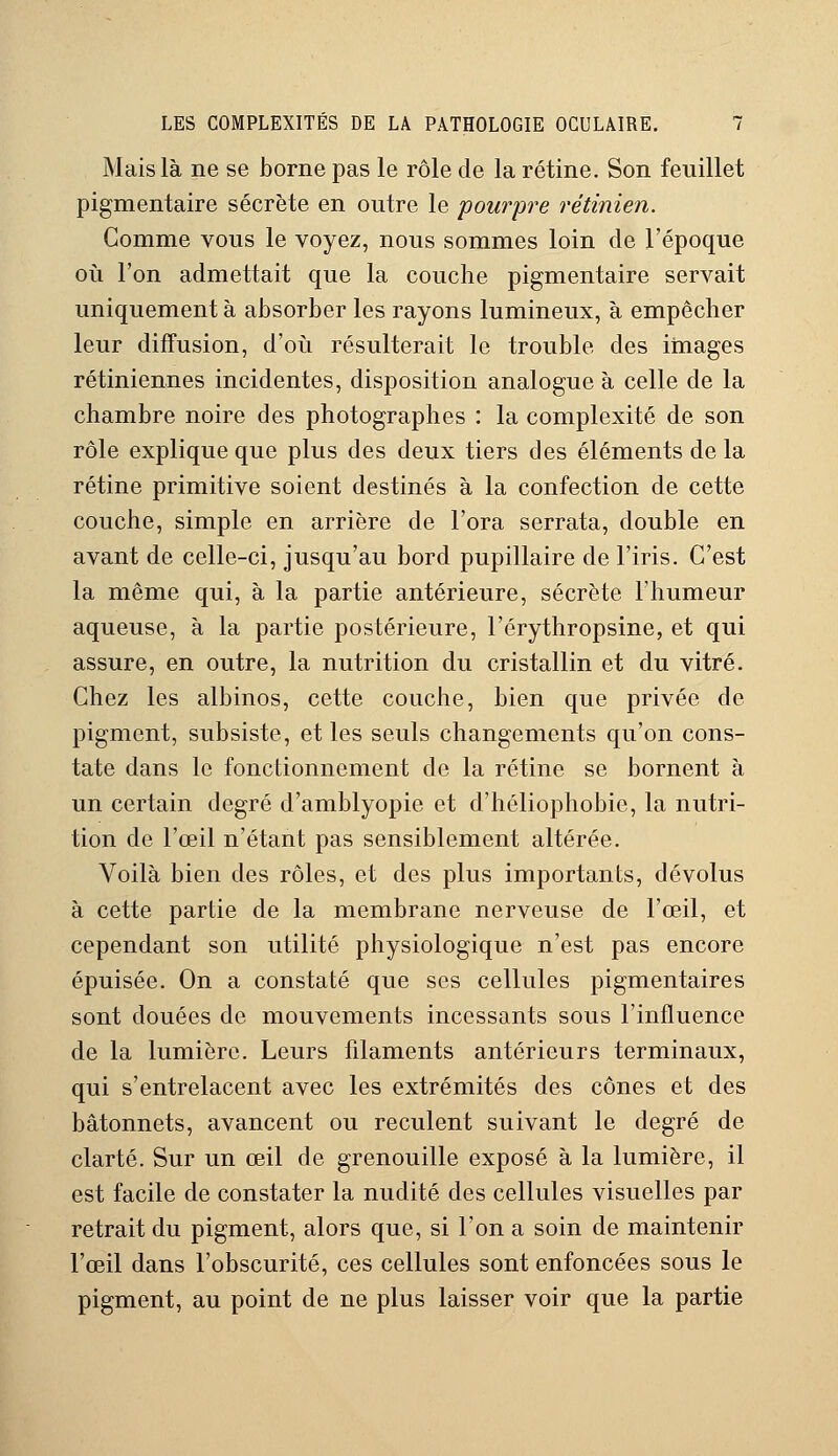 Mais là ne se borne pas le rôle de la rétine. Son feuillet pigmentaire sécrète en outre le pourpre rétinien. Gomme vous le voyez, nous sommes loin de l'époque où l'on admettait que la couche pigmentaire servait uniquement à absorber les rayons lumineux, à empêcher leur diffusion, d'où résulterait le trouble des images rétiniennes incidentes, disposition analogue à celle de la chambre noire des photographes : la complexité de son rôle explique que plus des deux tiers des éléments de la rétine primitive soient destinés à la confection de cette couche, simple en arrière de Fora serrata, double en avant de celle-ci, jusqu'au bord pupillaire de l'iris. C'est la même qui, à la partie antérieure, sécrète l'humeur aqueuse, à la partie postérieure, l'érythropsine, et qui assure, en outre, la nutrition du cristallin et du vitré. Chez les albinos, cette couche, bien que privée de pigment, subsiste, et les seuls changements qu'on cons- tate dans le fonctionnement de la rétine se bornent à un certain degré d'amblyopie et d'héliophobie, la nutri- tion de l'œil n'étant pas sensiblement altérée. Voilà bien des rôles, et des plus importants, dévolus à cette partie de la membrane nerveuse de l'œil, et cependant son utilité physiologique n'est pas encore épuisée. On a constaté que ses cellules pigmentaires sont douées de mouvements incessants sous l'influence de la lumière. Leurs filaments antérieurs terminaux, qui s'entrelacent avec les extrémités des cônes et des bâtonnets, avancent ou reculent suivant le degré de clarté. Sur un œil de grenouille exposé à la lumière, il est facile de constater la nudité des cellules visuelles par retrait du pigment, alors que, si l'on a soin de maintenir l'œil dans l'obscurité, ces cellules sont enfoncées sous le pigment, au point de ne plus laisser voir que la partie