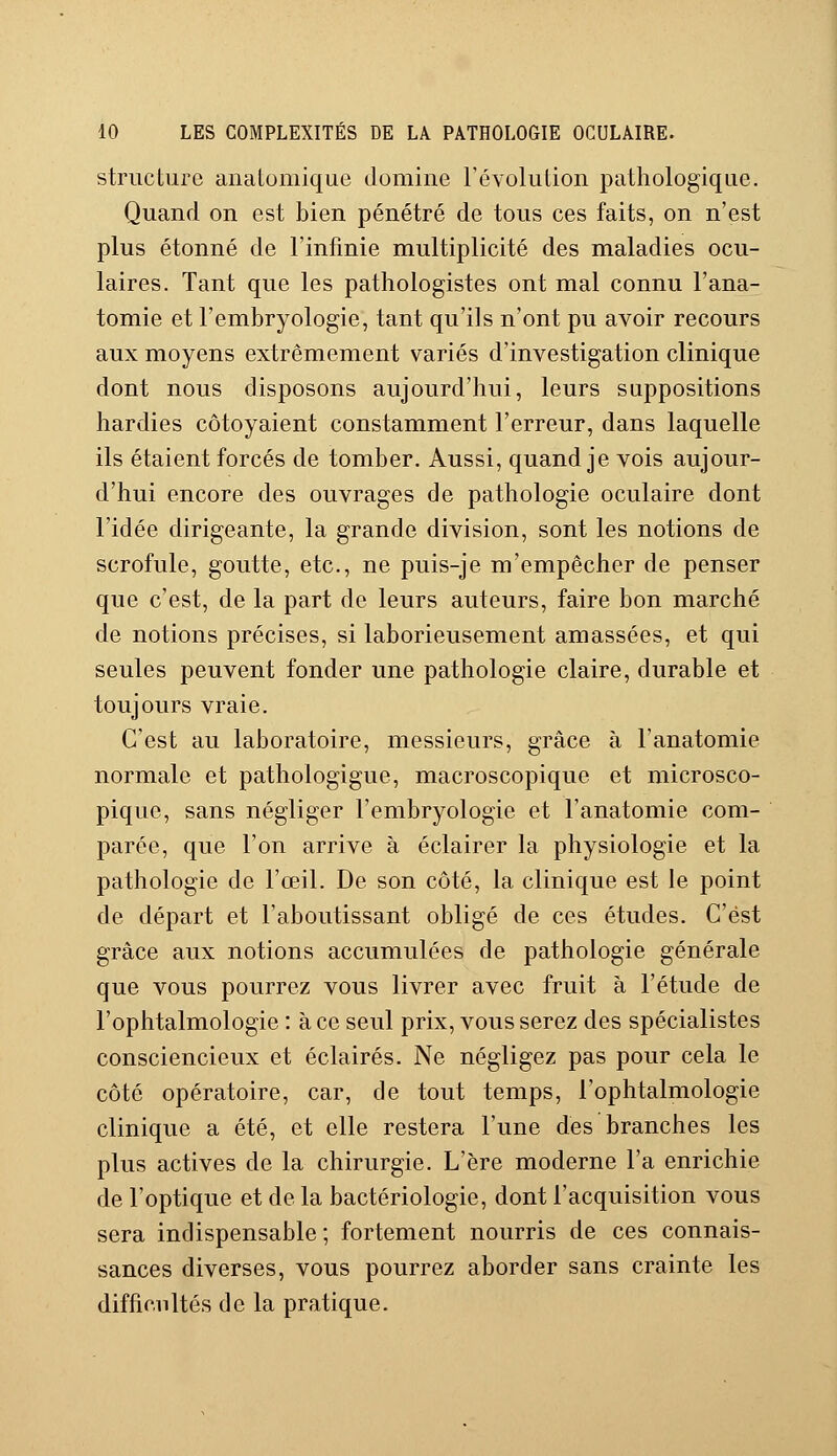 structure aiialomique domine l'évolution pathologique. Quand on est bien pénétré de tous ces faits, on n'est plus étonné de l'infinie multiplicité des maladies ocu- laires. Tant que les pathologistes ont mal connu l'ana- tomie et l'embryologie, tant qu'ils n'ont pu avoir recours aux moyens extrêmement variés d'investigation clinique dont nous disposons aujourd'hui, leurs suppositions hardies côtoyaient constamment l'erreur, dans laquelle ils étaient forcés de tomber. Aussi, quand je vois aujour- d'hui encore des ouvrages de pathologie oculaire dont l'idée dirigeante, la grande division, sont les notions de scrofule, goutte, etc., ne puis-je m'empêcher de penser que c'est, de la part de leurs auteurs, faire bon marché de notions précises, si laborieusement amassées, et qui seules peuvent fonder une pathologie claire, durable et toujours vraie. C'est au laboratoire, messieurs, grâce à l'anatomie normale et pathologigue, macroscopique et microsco- pique, sans négliger l'embryologie et l'anatomie com- parée, que l'on arrive à éclairer la physiologie et la pathologie de l'œil. De son côté, la clinique est le point de départ et l'aboutissant obligé de ces études. C'est grâce aux notions accumulées de pathologie générale que vous pourrez vous livrer avec fruit à l'étude de l'ophtalmologie : à ce seul prix, vous serez des spécialistes consciencieux et éclairés. Ne négligez pas pour cela le côté opératoire, car, de tout temps, l'ophtalmologie clinique a été, et elle restera l'une des branches les plus actives de la chirurgie. L'ère moderne l'a enrichie de l'optique et de la bactériologie, dont l'acquisition vous sera indispensable; fortement nourris de ces connais- sances diverses, vous pourrez aborder sans crainte les difficultés de la pratique.