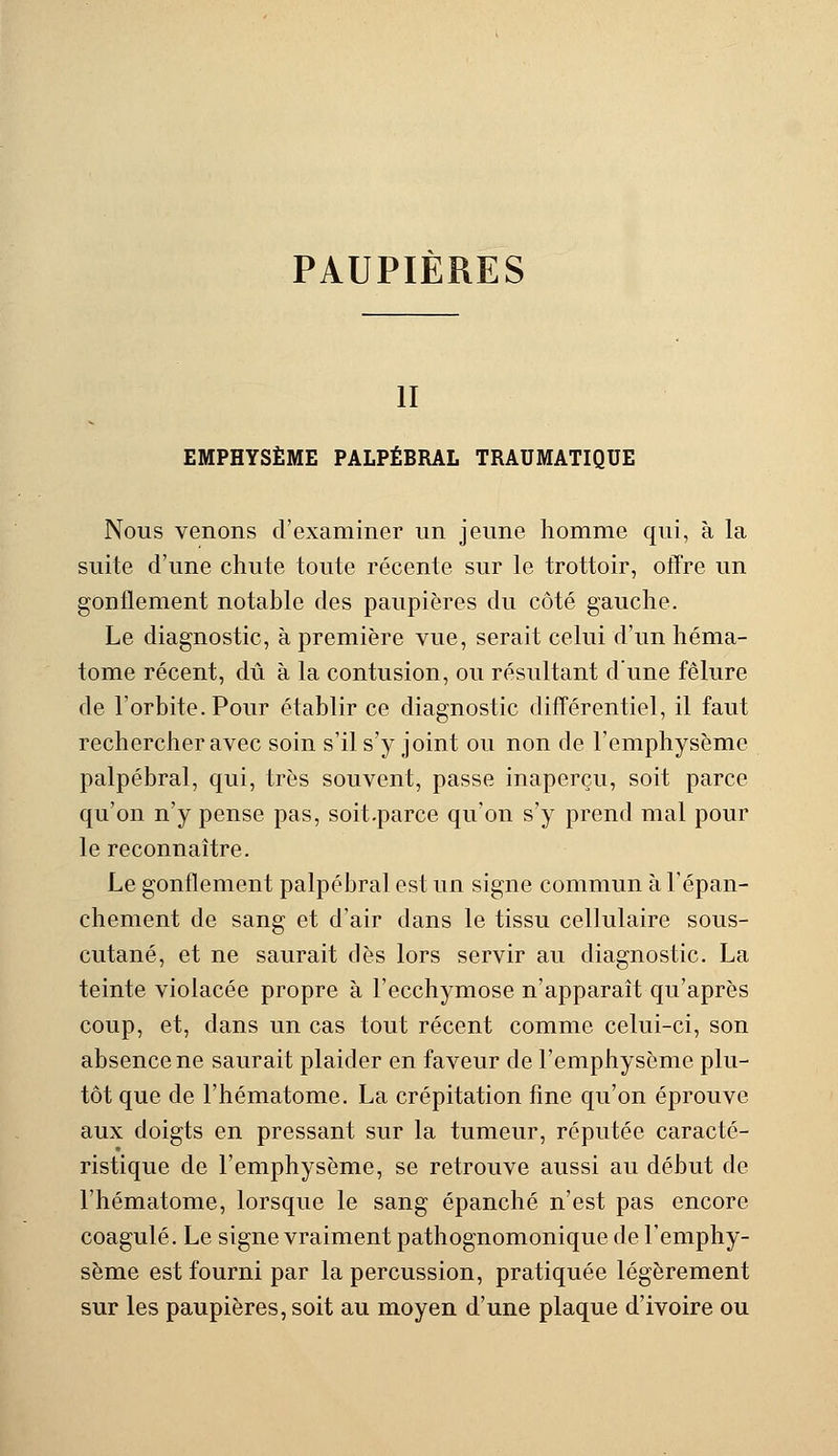 PAUPIÈRES il EMPHYSÈME PALPÉBRAL TRAUMATIQUE Nous venons d'examiner un jeune homme qui, à la suite d'une chute toute récente sur le trottoir, offre un gonflement notable des paupières du côté gauche. Le diagnostic, à première vue, serait celui d'un héma- tome récent, dû à la contusion, ou résultant d'une fêlure de l'orbite. Pour établir ce diagnostic différentiel, il faut rechercher avec soin s'il s'y joint ou non de l'emphysème palpébral, qui, très souvent, passe inaperçu, soit parce qu'on n'y pense pas, soit.parce qu'on s'y prend mal pour le reconnaître. Le gonflement palpébral est un signe commun à l'épan- chement de sang et d'air dans le tissu cellulaire sous- cutané, et ne saurait dès lors servir au diagnostic. La teinte violacée propre à l'ecchymose n'apparaît qu'après coup, et, dans un cas tout récent comme celui-ci, son absence ne saurait plaider en faveur de l'emphysème plu- tôt que de l'hématome. La crépitation fine qu'on éprouve aux doigts en pressant sur la tumeur, réputée caracté- ristique de l'emphysème, se retrouve aussi au début de l'hématome, lorsque le sang épanché n'est pas encore coagulé. Le signe vraiment pathognomonique de l'emphy- sème est fourni par la percussion, pratiquée légèrement sur les paupières, soit au moyen d'une plaque d'ivoire ou