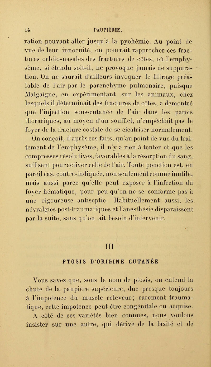 ration pouvant aller jusqu'à la pyohémie. Au point de vue de leur innocuité, on pourrait rapprocher ces frac- tures orbito-nasales des fractures de eûtes, où l'emphy- sème, si étendu soit-il, ne provoque jamais de suppura- tion. On ne saurait d'ailleurs invoquer le filtrage préa- lable de l'air par le parenchyme pulmonaire, puisque Malgaigne, en expérimentant sur les animaux, chez lesquels il déterminait des fractures de côtes, a démontré que l'injection sous-cutanée de l'air dans les parois thoraciques, au moyen d'un soufflet, n'empêchait pas le foyer de la fracture costale de se cicatriser normalement. On conçoit, d'après ces faits, qu'au point de vue cl a trai- tement de l'emphysème, il n'y a rien à tenter et que les compresses résolutives, favorables à la résorption du sang, suffisent pour activer celle de l'air. Toute ponction est, en pareil cas, contre-indiquée, non seulement comme inutile, mais aussi parce qu'elle peut exposer à l'infection du foyer hématique, pour peu qu'on ne se conforme pas à une rigoureuse antiseptie. Habituellement aussi, les névralgies post-traumatiques etl'anesthésie disparaissent par la suite, sans qu'on ait besoin d'intervenir. III PTOSIS D'ORIGINE CUTANÉE Vous savez que, sous le nom de ptosis, on entend la chute de la paupière supérieure, due presque toujours à l'impotence du muscle releveur; rarement trauma- tique, cette impotence peut être congénitale ou acquise. A côté de ces variétés bien connues, nous voulons insister sur une autre, qui dérive de la laxité et de