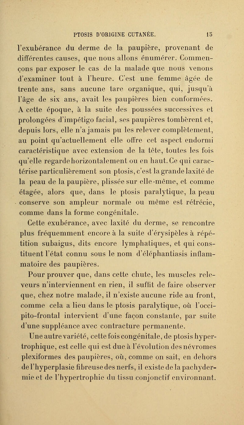 l'exubérance du derme de la paupière, provenant de différentes causes, que nous allons énumérer. Commen- çons par exposer le cas de la malade que nous venons d'examiner tout à l'heure. C'est une femme âgée de trente ans, sans aucune tare organique, qui, jusqu'à l'âge de six ans, avait les paupières bien conformées. A cette époque, à la suite des poussées successives et prolongées d'impétigo facial, ses paupières tombèrent et, depuis lors, elle n'a jamais pu les relever complètement, au point qu'actuellement elle offre cet aspect endormi caractéristique avec extension de la tête, toutes les fois qu'elle regarde horizontalement ou en haut. Ce qui carac- térise particulièrement son ptosis, c'est la grande laxité de la peau de la paupière, plissée sur elle-même, et comme étagée, alors que, dans le ptosis paralytique, la peau conserve son ampleur normale ou même est rétrécie, comme dans la forme congénitale. Cette exubérance, avec laxité du derme, se rencontre plus fréquemment encore à la suite d'érysipèles à répé- tition subaigus, dits encore lymphatiques, et qui cons- tituent l'état connu sous le nom d'éléphantiasis inflam- matoire des paupières. Pour prouver que, dans cette chute, les muscles rele- veurs n'interviennent en rien, il suffit de faire observer que, chez notre malade, il n'existe aucune ride au front, comme cela a lieu dans le ptosis paralytique, où l'occi- pito-frontal intervient d'une façon constante, par suite d'une suppléance avec contracture permanente. Une autre variété, cette fois congénitale, de ptosis hyper- trophique, est celle qui est due à l'évolution desnévromes plexiformes des paupières, où, comme on sait, en dehors de l'hyperplasie fibreuse des nerfs, il existe de la pachyder- mie et de l'hypertrophie du tissu conjonctif environnant.