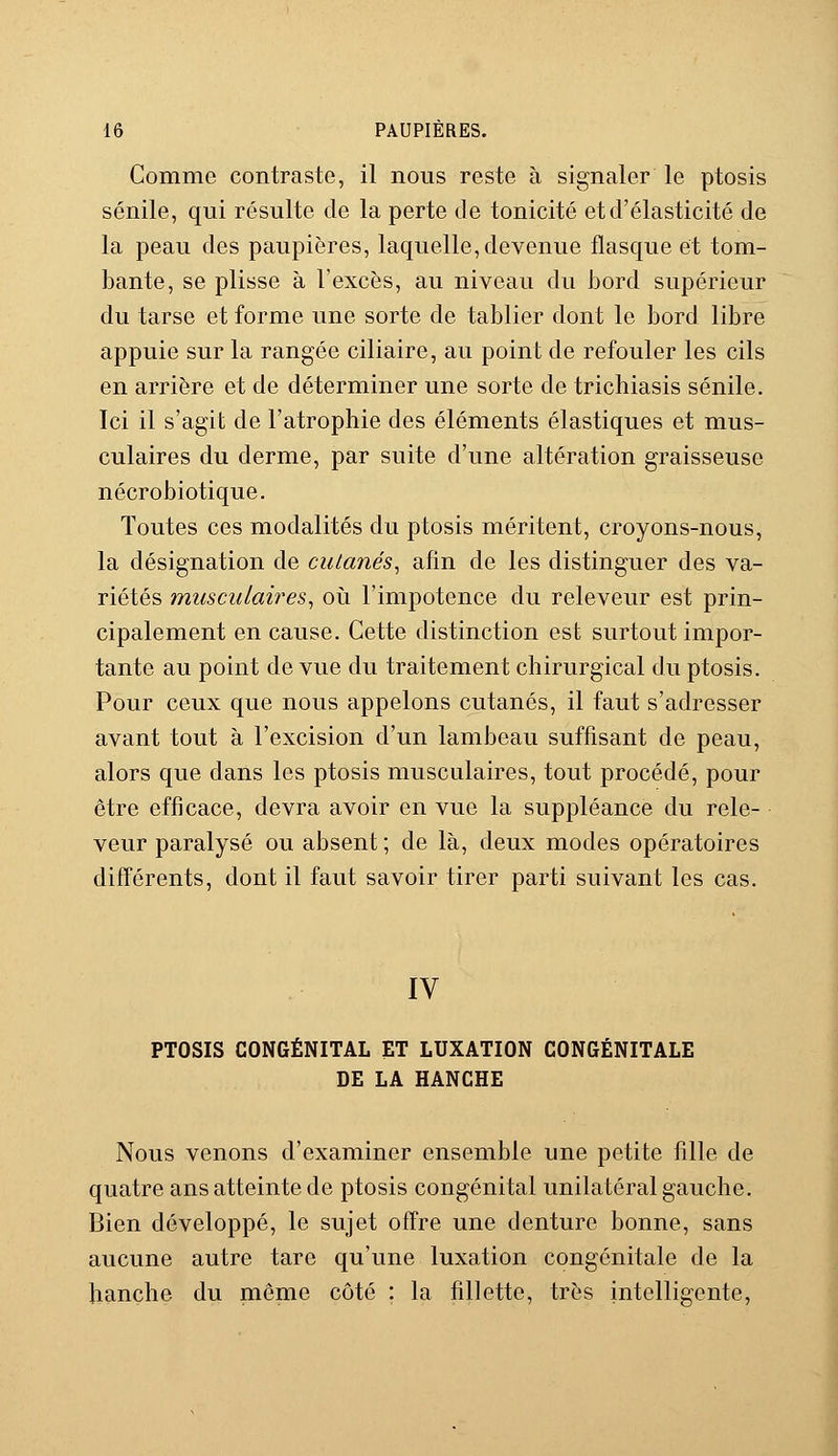 Comme contraste, il nous reste à signaler le ptosis sénile, qui résulte de la perte de tonicité et d'élasticité de la peau des paupières, laquelle,devenue flasque et tom- bante, se plisse à l'excès, au niveau du bord supérieur du tarse et forme une sorte de tablier dont le bord libre appuie sur la rangée ciliaire, au point de refouler les cils en arrière et de déterminer une sorte de tricliiasis sénile. Ici il s'agit de l'atrophie des éléments élastiques et mus- culaires du derme, par suite d'une altération graisseuse nécrobiotique. Toutes ces modalités du ptosis méritent, croyons-nous, la désignation de cutanés, afin de les distinguer des va- riétés musculaires, où l'impotence du releveur est prin- cipalement en cause. Cette distinction est surtout impor- tante au point de vue du traitement chirurgical du ptosis. Pour ceux que nous appelons cutanés, il faut s'adresser avant tout à l'excision d'un lambeau suffisant de peau, alors que dans les ptosis musculaires, tout procédé, pour être efficace, devra avoir en vue la suppléance du rele- veur paralysé ou absent ; de là, deux modes opératoires différents, dont il faut savoir tirer parti suivant les cas. IV PTOSIS CONGÉNITAL ET LUXATION CONGÉNITALE DE LA HANCHE Nous venons d'examiner ensemble une petite fille de quatre ans atteinte de ptosis congénital unilatéral gauche. Bien développé, le sujet offre une denture bonne, sans aucune autre tare qu'une luxation congénitale de la hanche du même côté : la fillette, très intelligente,
