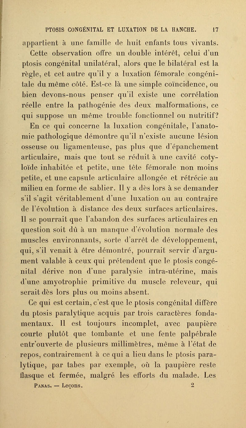 appartient à une famille de huit enfants tous vivants. Cette observation offre un double intérêt, celui d'un ptosis congénital unilatéral, alors que le bilatéral est la règle, et cet autre qu'il y a luxation fémorale congéni- tale du même côté. Est-ce là une simple coïncidence, ou bien devons-nous penser qu'il existe une corrélation réelle entre la pathogénie des deux malformations, ce qui suppose un même trouble fonctionnel ou nutritif? En ce qui concerne la luxation congénitale, l'anato- mie pathologique démontre qu'il n'existe aucune lésion osseuse ou ligamenteuse, pas plus que d'épanchement articulaire, mais que tout se réduit à une cavité coty- loïde inhabitée et petite, une tête fémorale non moins petite, et une capsule articulaire allongée et rétrécie au milieu en forme de sablier. Il y a dès lors à se demander s'il s'agit véritablement d'une luxation au au contraire de l'évolution à distance des deux surfaces articulaires. Il se pourrait que l'abandon des surfaces articulaires en question soit dû à un manque d'évolution normale des muscles environnants, sorte d'arrêt de développement, qui, s'il venait à être démontré, pourrait servir d'argu- ment valable à ceux qui prétendent que le ptosis congé- nital dérive non d'une paralysie intra-utérine, mais d'une amyotrophie primitive du muscle releveur, qui serait dès lors plus ou moins absent. Ce qui est certain, c'est que le ptosis congénital diffère du ptosis paralytique acquis par trois caractères fonda- mentaux. Il est toujours incomplet, avec paupière courte plutôt que tombante et une fente palpébrale entr'ouverte de plusieurs millimètres, même à l'état de repos, contrairement à ce qui a lieu dans le ptosis para- lytique, par tabès par exemple, où la paupière reste tlasque et fermée, malgré les efforts du malade. Les Panas. — Leçons. 2