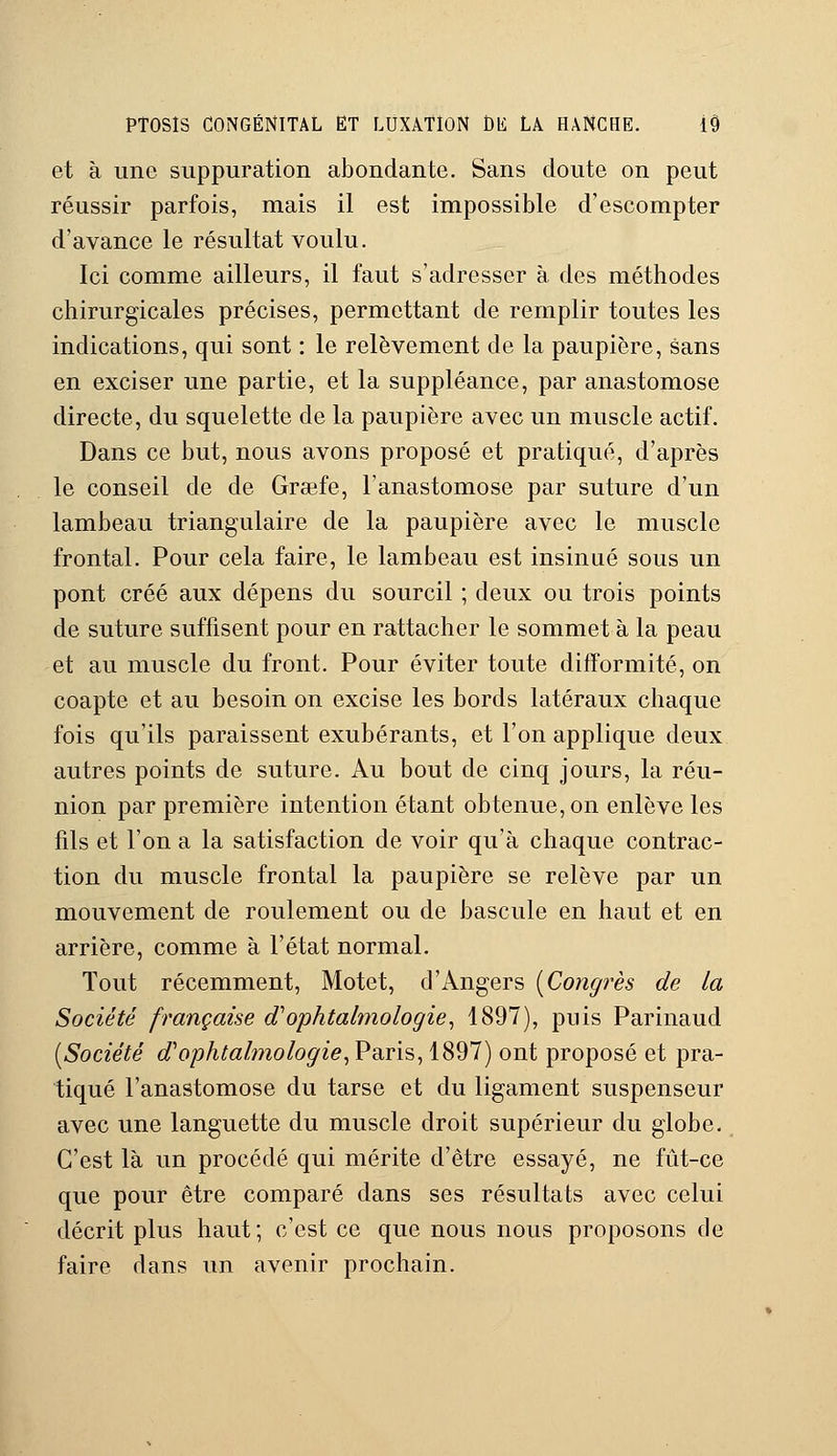 et à une suppuration abondante. Sans doute on peut réussir parfois, mais il est impossible d'escompter d'avance le résultat voulu. Ici comme ailleurs, il faut s'adresser à des méthodes chirurgicales précises, permettant de remplir toutes les indications, qui sont : le relèvement de la paupière, sans en exciser une partie, et la suppléance, par anastomose directe, du squelette de la paupière avec un muscle actif. Dans ce but, nous avons proposé et pratiqué, d'après le conseil de de Gratte, l'anastomose par suture d'un lambeau triangulaire de la paupière avec le muscle frontal. Pour cela faire, le lambeau est insinué sous un pont créé aux dépens du sourcil ; deux ou trois points de suture suffisent pour en rattacher le sommet à la peau et au muscle du front. Pour éviter toute difformité, on coapte et au besoin on excise les bords latéraux chaque fois qu'ils paraissent exubérants, et l'on applique deux autres points de suture. Au bout de cinq jours, la réu- nion par première intention étant obtenue, on enlève les fils et l'on a la satisfaction de voir qu'à chaque contrac- tion du muscle frontal la paupière se relève par un mouvement de roulement ou de bascule en haut et en arrière, comme à l'état normal. Tout récemment, Motet, d'Angers [Congrès de la Société française oVophtalmologie, 1897), puis Parinaud [Société d'ophtalmologie, Paris, 1897) ont proposé et pra- tiqué l'anastomose du tarse et du ligament suspenseur avec une languette du muscle droit supérieur du globe. C'est là un procédé qui mérite d'être essayé, ne fût-ce que pour être comparé dans ses résultats avec celui décrit plus haut; c'est ce que nous nous proposons de faire dans un avenir prochain.