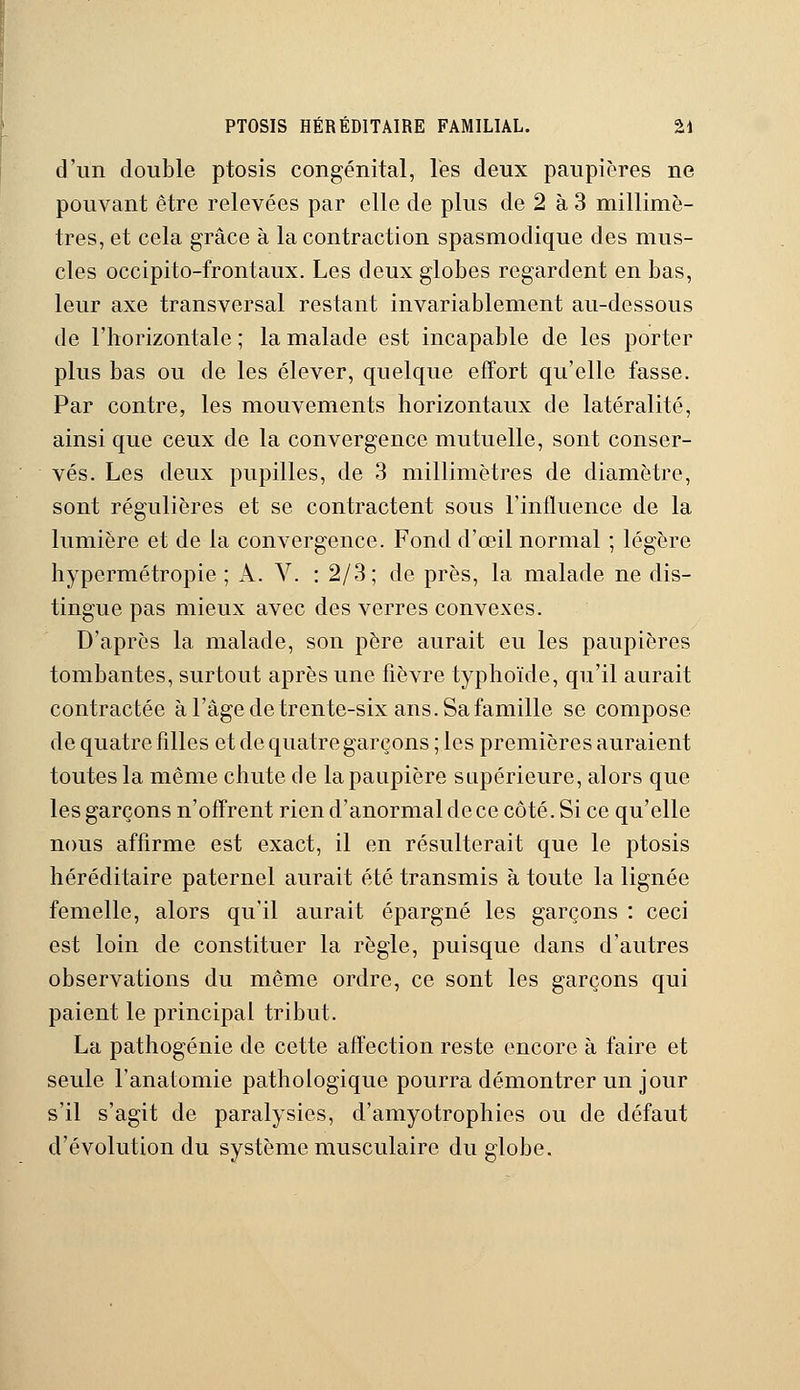 PTOSIS HÉRÉDITAIRE FAMILIAL. %\ d'un double ptosis congénital, les deux paupières ne pouvant être relevées par elle de plus de 2 à 3 millimè- tres, et cela grâce à la contraction spasmodique des mus- cles occipito-frontaux. Les deux globes regardent en bas, leur axe transversal restant invariablement au-dessous de l'horizontale ; la malade est incapable de les porter plus bas ou de les élever, quelque effort qu'elle fasse. Par contre, les mouvements horizontaux de latéralité, ainsi que ceux de la convergence mutuelle, sont conser- vés. Les deux pupilles, de 3 millimètres de diamètre, sont régulières et se contractent sous l'influence de la lumière et de la convergence. Fond d'oeil normal ; légère hypermétropie ; A. V. : 2/3; de près, la malade ne dis- tingue pas mieux avec des verres convexes. D'après la malade, son père aurait eu les paupières tombantes, surtout après une fièvre typhoïde, qu'il aurait contractée à l'âge de trente-six ans. Sa famille se compose de quatre filles et de quatre garçons ; les premières auraient toutes la même chute de la paupière supérieure, alors que les garçons n'offrent rien d'anormal de ce côté. Si ce qu'elle nous affirme est exact, il en résulterait que le ptosis héréditaire paternel aurait été transmis à toute la lignée femelle, alors qu'il aurait épargné les garçons : ceci est loin de constituer la règle, puisque dans d'autres observations du même ordre, ce sont les garçons qui paient le principal tribut. La pathogénie de cette affection reste encore à faire et seule Fanatomie pathologique pourra démontrer un jour s'il s'agit de paralysies, d'amyotrophies ou de défaut d'évolution du système musculaire du globe.