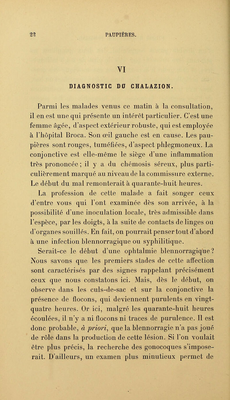 VI DIAGNOSTIC DO CHALAZION. Parmi les malades venus ce matin à la consultation, il en est une qui présente un intérêt particulier. C'est une femme âgée, d'aspect extérieur robuste, qui est employée à l'hôpital Broca. Son œil gauche est en cause. Les pau- pières sont rouges, tuméfiées, d'aspect phlegmoneux. La conjonctive est elle-même le siège d'une inflammation très prononcée ; il y a du chémosis séreux, plus parti- culièrement marqué au niveau de la commissure externe. Le début du mal remonterait à quarante-huit heures. La profession de cette malade a fait songer ceux d'entre vous qui l'ont examinée dès son arrivée, à la possibilité d'une inoculation locale, très admissible dans l'espèce, par les doigts, à la suite de contacts de linges où d'organes souillés. En fait, on pourrait penser tout d'abord à une infection blennorragique ou syphilitique. Serait-ce le début d'une ophtalmie blennorragique? Nous savons que les premiers stades de cette affection sont caractérisés par des signes rappelant précisément ceux que nous constatons ici. Mais, dès le début, on observe dans les culs-de-sac et sur la conjonctive la présence de flocons, qui deviennent purulents en vingt- quatre heures. Or ici, malgré les quarante-huit heures écoulées, il n'y a ni flocons ni traces de purulence. Il est donc probable, à priori, que la blennorragie n'a pas joué de rôle dans la production de cette lésion. Si l'on voulait être plus précis, la recherche des gonocoques s'impose- rait. D'ailleurs, un examen plus minutieux permet de