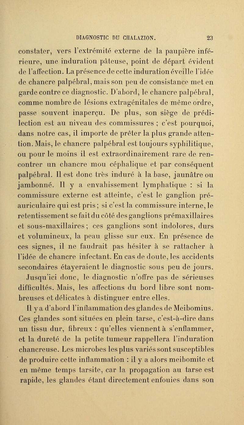 constater, vers l'extrémité externe de la paupière infé- rieure, une induration pâteuse, point de départ évident de l'affection. La présence de cette induration éveille l'idée de chancre palpébral, mais son peu de consistance met en garde contre ce diagnostic. D'abord, le chancre palpébral, comme nombre de lésions extragénitales de même ordre, passe souvent inaperçu. De plus, son siège de prédi- lection est au niveau des commissures ; c'est pourquoi, dans notre cas, il importe de prêter la plus grande atten- tion. Mais, le chancre palpébral est toujours syphilitique, ou pour le moins il est extraordinairement rare de ren- contrer un chancre mou céphalique et par conséquent palpébral. Il est donc très induré à la base, jaunâtre ou jambonné. Il y a envahissement lymphatique : si la commissure externe est atteinte, c'est le ganglion pré- auriculaire qui est pris ; si c'est la commissure interne, le retentissement se fait du côté des ganglions prémaxillaires et sous-maxillaires ; ces ganglions sont indolores, durs et volumineux, la peau glisse sur eux. En présence de ces signes, il ne faudrait pas hésiter à se rattacher à l'idée de chancre infectant. En cas de doute, les accidents secondaires étayeraient le diagnostic sous peu de jours. Jusqu'ici donc, le diagnostic n'offre pas de sérieuses difficultés. Mais, les affections du bord libre sont nom- breuses et délicates à distinguer entre elles. Il y a d'abord l'inflammation des glandes de Meibomius. Ces glandes sont situées en plein tarse, c'est-à-dire dans un tissu dur, fibreux : qu'elles viennent à s'enflammer, et la dureté de la petite tumeur rappellera l'induration chancreuse. Les microbes les plus variés sont susceptibles de produire cette inflammation : il y a alors meibomite et en même temps tarsite, car la propagation au tarse est rapide, les glandes étant directement enfouies dans son