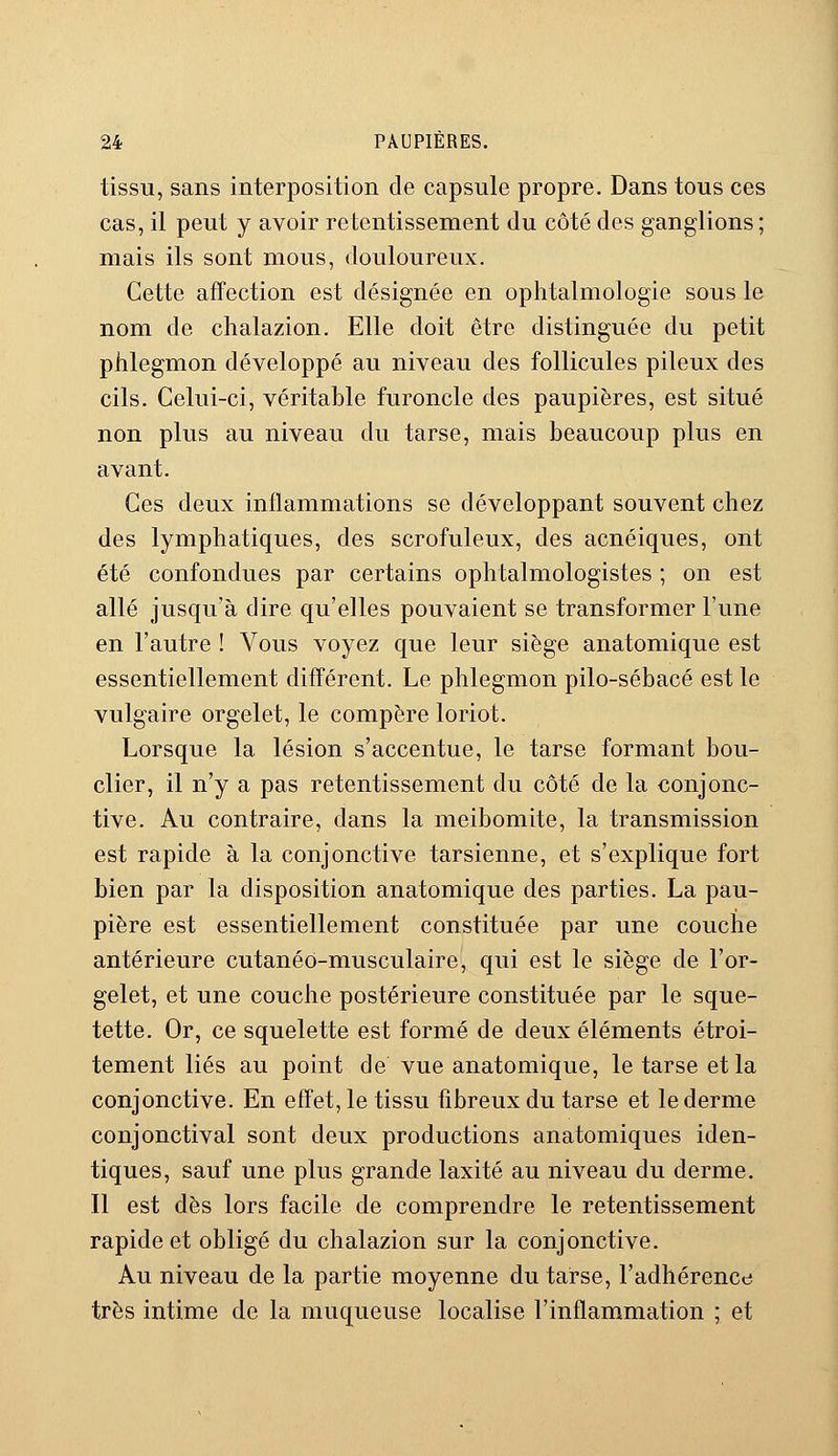 tissu, sans interposition de capsule propre. Dans tous ces cas, il peut y avoir retentissement du côté des ganglions; mais ils sont mous, douloureux. Cette affection est désignée en ophtalmologie sous le nom de chalazion. Elle doit être distinguée du petit phlegmon développé au niveau des follicules pileux des cils. Celui-ci, véritable furoncle des paupières, est situé non plus au niveau du tarse, mais beaucoup plus en avant. Ces deux inflammations se développant souvent chez des lymphatiques, des scrofuleux, des acnéiques, ont été confondues par certains ophtalmologistes ; on est allé jusqu'à dire qu'elles pouvaient se transformer l'une en l'autre ! Vous voyez que leur siège anatomique est essentiellement différent. Le phlegmon pilo-sébacé est le vulgaire orgelet, le compère loriot. Lorsque la lésion s'accentue, le tarse formant bou- clier, il n'y a pas retentissement du côté de la conjonc- tive. Au contraire, dans la meibomite, la transmission est rapide à la conjonctive tarsienne, et s'explique fort bien par la disposition anatomique des parties. La pau- pière est essentiellement constituée par une couche antérieure cutanéo-musculaire, qui est le siège de l'or- gelet, et une couche postérieure constituée par le sque- tette. Or, ce squelette est formé de deux éléments étroi- tement liés au point de vue anatomique, le tarse et la conjonctive. En effet, le tissu fibreux du tarse et le derme conjonctival sont deux productions anatomiques iden- tiques, sauf une plus grande laxité au niveau du derme. Il est dès lors facile de comprendre le retentissement rapide et obligé du chalazion sur la conjonctive. Au niveau de la partie moyenne du tarse, l'adhérence très intime de la muqueuse localise l'inflammation ; et