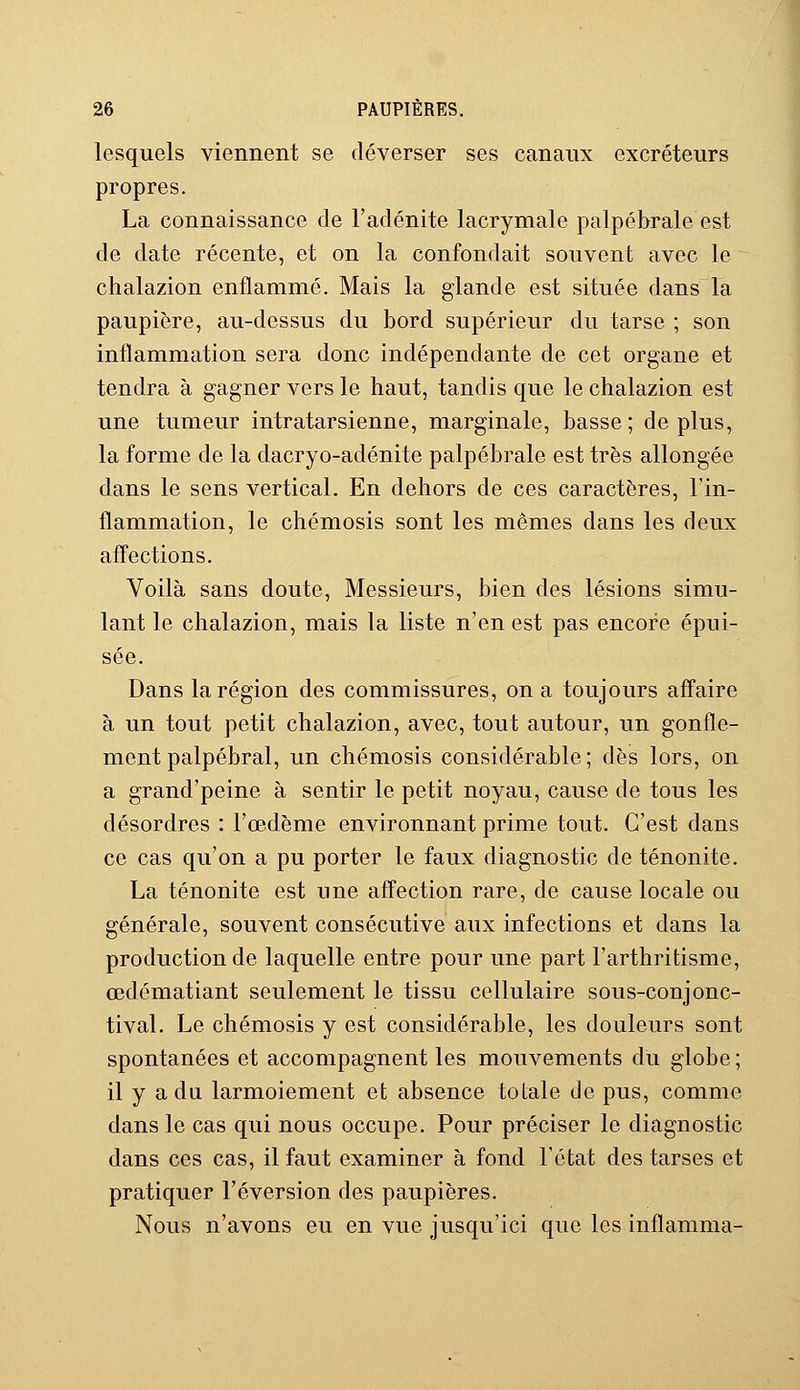 lesquels viennent se déverser ses canaux excréteurs propres. La connaissance de l'adénite lacrymale palpébrale est de date récente, et on la confondait souvent avec le chalazion enflammé. Mais la glande est située dans la paupière, au-dessus du bord supérieur du tarse ; son inflammation sera donc indépendante de cet organe et tendra à gagner vers le haut, tandis que le chalazion est une tumeur intratarsienne, marginale, basse; déplus, la forme de la dacryo-adénite palpébrale est très allongée dans le sens vertical. En dehors de ces caractères, l'in- flammation, le chémosis sont les mêmes dans les deux affections. Voilà sans doute, Messieurs, bien des lésions simu- lant le chalazion, mais la liste n'en est pas encore épui- sée. Dans la région des commissures, on a toujours affaire à un tout petit chalazion, avec, tout autour, un gonfle- ment palpébral, un chémosis considérable; dès lors, on a grand'peine à sentir le petit noyau, cause de tous les désordres : l'œdème environnant prime tout. C'est clans ce cas qu'on a pu porter le faux diagnostic de ténonite. La ténonite est une affection rare, de cause locale ou générale, souvent consécutive aux infections et dans la production de laquelle entre pour une part l'arthritisme, œdématiant seulement le tissu cellulaire sous-conjonc- tival. Le chémosis y est considérable, les douleurs sont spontanées et accompagnent les mouvements du globe ; il y a du larmoiement et absence totale de pus, comme dans le cas qui nous occupe. Pour préciser le diagnostic dans ces cas, il faut examiner à fond l'état des tarses et pratiquer réversion des paupières. Nous n'avons eu en vue jusqu'ici que les inflamma-