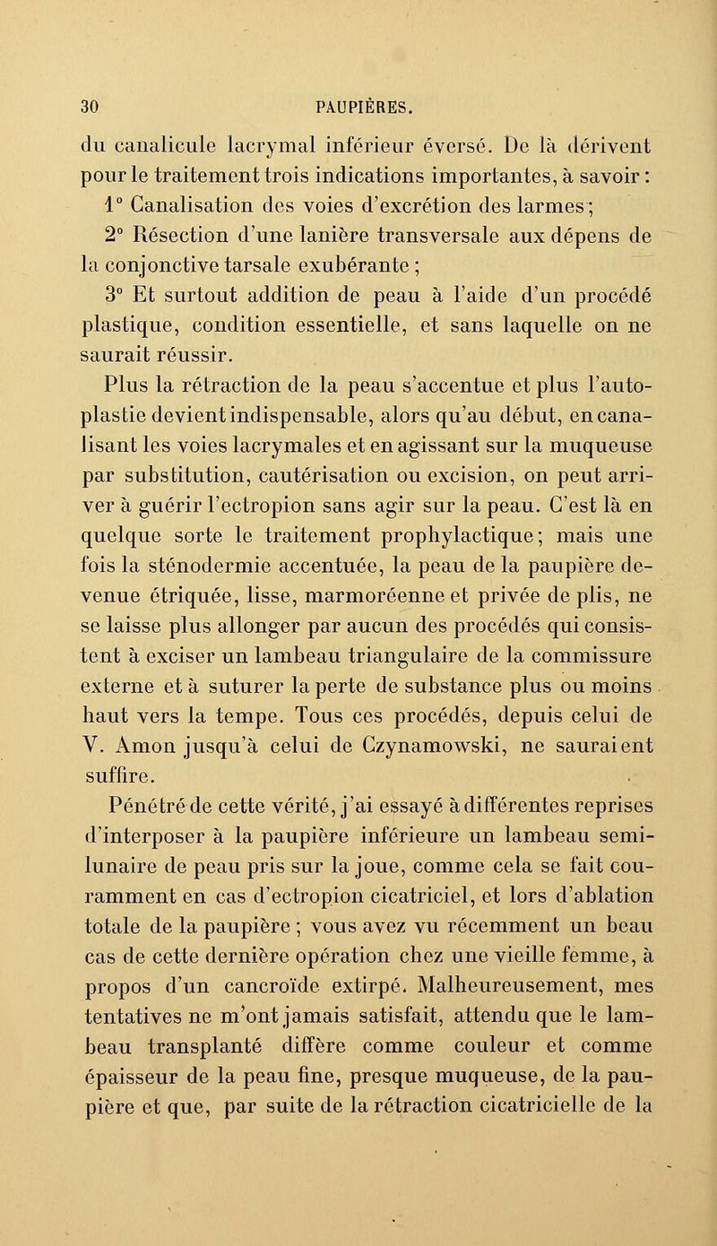 du canalicule lacrymal inférieur éversé. De là dérivent pour le traitement trois indications importantes, à savoir : 1° Canalisation des voies d'excrétion des larmes ; 2° Résection d'une lanière transversale aux dépens de la conjonctive tarsale exubérante ; 3° Et surtout addition de peau à l'aide d'un procédé plastique, condition essentielle, et sans laquelle on ne saurait réussir. Plus la rétraction de la peau s'accentue et plus l'auto- plastie devient indispensable, alors qu'au début, en cana- lisant les voies lacrymales et en agissant sur la muqueuse par substitution, cautérisation ou excision, on peut arri- ver à guérir l'ectropion sans agir sur la peau. C'est là en quelque sorte le traitement prophylactique; mais une fois la sténodermie accentuée, la peau de la paupière de- venue étriquée, lisse, marmoréenne et privée de plis, ne se laisse plus allonger par aucun des procédés qui consis- tent à exciser un lambeau triangulaire de la commissure externe et à suturer la perte de substance plus ou moins haut vers la tempe. Tous ces procédés, depuis celui de V. Amon jusqu'à celui de Czynamowski, ne sauraient suffire. Pénétré de cette vérité, j'ai essayé à différentes reprises d'interposer à la paupière inférieure un lambeau semi- lunaire de peau pris sur la joue, comme cela se fait cou- ramment en cas d'ectropion cicatriciel, et lors d'ablation totale de la paupière ; vous avez vu récemment un beau cas de cette dernière opération chez une vieille femme, à propos d'un cancroïde extirpé. Malheureusement, mes tentatives ne m'ont jamais satisfait, attendu que le lam- beau transplanté diffère comme couleur et comme épaisseur de la peau fine, presque muqueuse, de la pau- pière et que, par suite de la rétraction cicatricielle de la