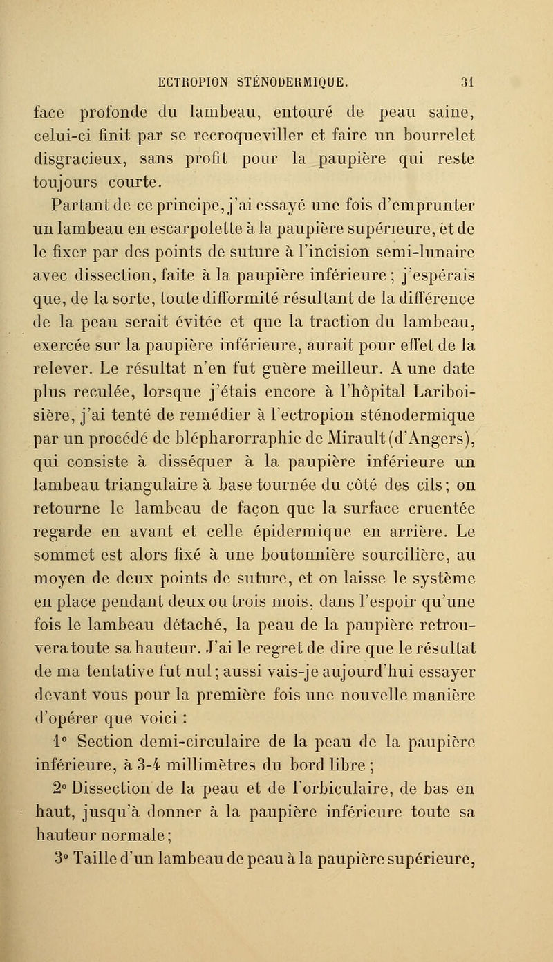 face profonde du lambeau, entouré de peau saine, celui-ci finit par se recroqueviller et faire un bourrelet disgracieux, sans profit pour la paupière qui reste toujours courte. Partant de ce principe, j'ai essayé une fois d'emprunter un lambeau en escarpolette à la paupière supérieure, et de le fixer par des points de suture à l'incision semi-lunaire avec dissection, faite à la paupière inférieure; j'espérais que, de la sorte, toute difformité résultant de la différence de la peau serait évitée et que la traction du lambeau, exercée sur la paupière inférieure, aurait pour effet de la relever. Le résultat n'en fut guère meilleur. A une date plus reculée, lorsque j'étais encore à l'hôpital Lariboi- sière, j'ai tenté de remédier à l'ectropion sténodermique par un procédé de blépharorraphie de Mirault (d'Angers), qui consiste à disséquer à la paupière inférieure un lambeau triangulaire à base tournée du côté des cils ; on retourne le lambeau de façon que la surface cruentée regarde en avant et celle épidermique en arrière. Le sommet est alors fixé à une boutonnière sourcilière, au moyen de deux points de suture, et on laisse le système en place pendant deux ou trois mois, dans l'espoir qu'une fois le lambeau détaché, la peau de la paupière retrou- vera toute sa hauteur. J'ai le regret de dire que le résultat de ma tentative fut nul ; aussi vais-je aujourd'hui essayer devant vous pour la première fois une nouvelle manière d'opérer que voici : 1° Section demi-circulaire de la peau de la paupière inférieure, à 3-4 millimètres du bord libre ; 2° Dissection de la peau et de Forbiculaire, de bas en haut, jusqu'à donner à la paupière inférieure toute sa hauteur normale ; 3° Taille d'un lambeau de peau à la paupière supérieure,
