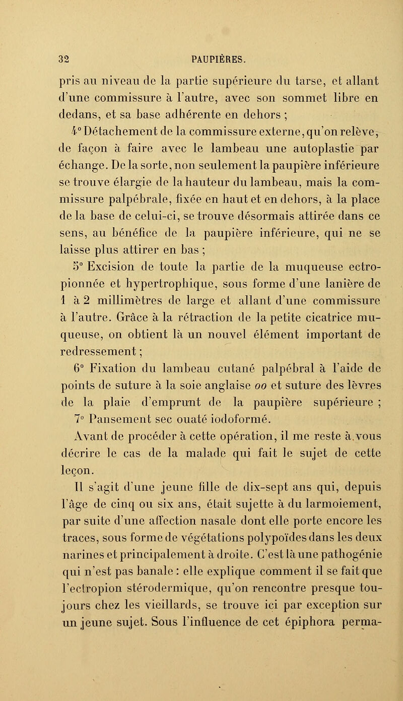 pris au niveau de la partie supérieure du tarse, et allant d'une commissure à l'autre, avec son sommet libre en dedans, et sa base adhérente en dehors ; 4° Détachement de la commissure externe, qu'on relève, de façon à faire avec le lambeau une autoplastie par échange. De la sorte, non seulement la paupière inférieure se trouve élargie de la hauteur du lambeau, mais la com- missure palpébrale, fixée en haut et en dehors, à la place de la base de celui-ci, se trouve désormais attirée dans ce sens, au bénéfice de la paupière inférieure, qui ne se laisse plus attirer en bas ; 5° Excision de toute la partie de la muqueuse ectro- pionnée et hypertrophique, sous forme d'une lanière de 1 à 2 millimètres de large et allant d'une commissure à l'autre. Grâce à la rétraction de la petite cicatrice mu- queuse, on obtient là un nouvel élément important de redressement ; 6° Fixation du lambeau cutané palpébral à l'aide de points de suture à la soie anglaise oo et suture des lèvres de la plaie d'emprunt de la paupière supérieure ; 7° Pansement sec ouaté iodoformé. Avant de procéder à cette opération, il me reste à.vous décrire le cas de la malade qui fait le sujet de cette leçon. Il s'agit d'une jeune fille de dix-sept ans qui, depuis l'âge de cinq ou six ans, était sujette à du larmoiement, par suite d'une affection nasale dont elle porte encore les traces, sous forme de végétations polypoïdes dans les deux narines et principalement à droite. C'est là une pathogénie qui n'est pas banale : elle explique comment il se fait que l'eclropion stérodermique, qu'on rencontre presque tou- jours chez les vieillards, se trouve ici par exception sur un jeune sujet. Sous l'influence de cet épiphora perma-