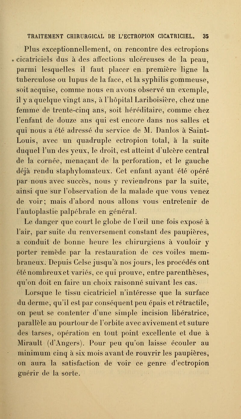 Plus exceptionnellement, on rencontre des ectropions . cicatriciels dus à des affections ulcéreuses de la peau, parmi lesquelles il faut placer en première ligne la tuberculose ou lupus de la face, et la syphilis gommeuse, soit acquise, comme nous en avons observé un exemple, il y a quelque vingt ans, à l'hôpital Lariboisière, chez une femme de trente-cinq ans, soit héréditaire, comme chez l'enfant de douze ans qui est encore dans nos salles et qui nous a été adressé du service de M. Danlos à Saint- Louis, avec un quadruple ectropion total, à la suite duquel l'un des yeux, le droit, est atteint d'ulcère central de la cornée, menaçant de la perforation, et le gauche déjà rendu staphylomateux. Cet enfant ayant été opéré par nous avec succès, nous y reviendrons par la suite, ainsi que sur l'observation de la malade que vous venez de voir; mais d'abord nous allons vous entretenir de l'autoplastie palpébrale en général. Le danger que court le globe de l'œil une fois exposé à l'air, par suite du renversement constant des paupières, a conduit de bonne heure les chirurgiens à vouloir y porter remède par la restauration de ces voiles mem- braneux. Depuis Celse jusqu'à nos jours, les procédés ont été nombreux et variés, ce qui prouve, entre parenthèses, qu'on doit en faire un choix raisonné suivant les cas. Lorsque le tissu cicatriciel n'intéresse que la surface du derme, qu'il est par conséquent peu épais et rétractile, on peut se contenter d'une simple incision libératrice, parallèle au pourtour de l'orbite avec avivement et suture des tarses, opération en tout point excellente et due à Mirault (d'Angers). Pour peu qu'on laisse écouler au minimum cinq à six mois avant de rouvrir les paupières, on aura la satisfaction de voir ce genre d'ectropion guérir de la sorte.