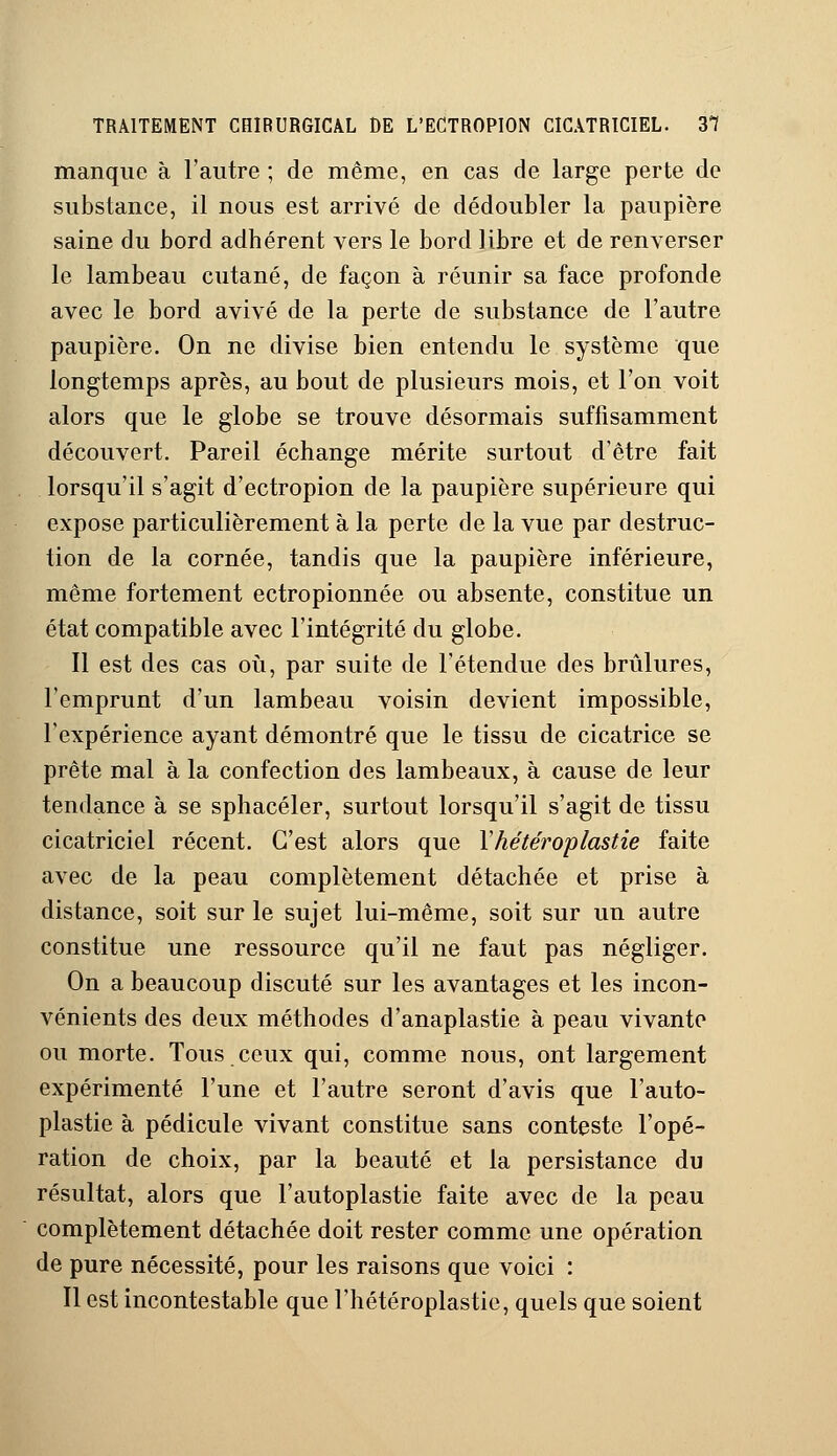 manque à l'autre ; de même, en cas de large perte de substance, il nous est arrivé de dédoubler la paupière saine du bord adhérent vers le bord libre et de renverser le lambeau cutané, de façon à réunir sa face profonde avec le bord avivé de la perte de substance de l'autre paupière. On ne divise bien entendu le système que longtemps après, au bout de plusieurs mois, et l'on voit alors que le globe se trouve désormais suffisamment découvert. Pareil échange mérite surtout d'être fait lorsqu'il s'agit d'ectropion de la paupière supérieure qui expose particulièrement à la perte de la vue par destruc- tion de la cornée, tandis que la paupière inférieure, même fortement ectropionnée ou absente, constitue un état compatible avec l'intégrité du globe. Il est des cas où, par suite de l'étendue des brûlures, l'emprunt d'un lambeau voisin devient impossible, l'expérience ayant démontré que le tissu de cicatrice se prête mal à la confection des lambeaux, à cause de leur tendance à se sphacéler, surtout lorsqu'il s'agit de tissu cicatriciel récent. C'est alors que Yhétéroplastie faite avec de la peau complètement détachée et prise à distance, soit sur le sujet lui-même, soit sur un autre constitue une ressource qu'il ne faut pas négliger. On a beaucoup discuté sur les avantages et les incon- vénients des deux méthodes d'anaplastie à peau vivante ou morte. Tous ceux qui, comme nous, ont largement expérimenté l'une et l'autre seront d'avis que l'auto- plastie à pédicule vivant constitue sans conteste l'opé- ration de choix, par la beauté et la persistance du résultat, alors que l'autoplastie faite avec de la peau complètement détachée doit rester comme une opération de pure nécessité, pour les raisons que voici : Il est incontestable que l'hétéroplastie, quels que soient