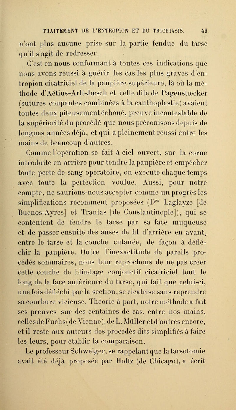 n'ont plus aucune prise sur la partie fendue du tarse qu'il s'agit de redresser. C'est en nous conformant à toutes ces indications que nous avons réussi à guérir les cas les plus graves d'en- tropion cicatriciel de la paupière supérieure, là où la mé- thode d'Àétius-Arlt-Jœsch et celle dite de Pagenstœcker (sutures coupantes combinées à la canthoplastie) avaient toutes deux piteusement échoué, preuve incontestable de la supériorité du procédé que nous préconisons depuis de longues années déjà, et qui a pleinement réussi entre les mains de beaucoup d'autres. Comme l'opération se fait à ciel ouvert, sur la corne introduite en arrière pour tendre la paupière et empêcher toute perte de sang opératoire, on exécute chaque temps avec toute la perfection voulue. Aussi, pour notre compte, ne saurions-nous accepter comme un progrès les simplifications récemment proposées (Drs Laglayze [de Buenos-Ayres] et Trantas [de Constantinople]), qui se contentent de fendre le tarse par sa face muqueuse et de passer ensuite des anses de fil d'arrière en avant, entre le tarse et la couche cutanée, de façon à déflé- chir la paupière. Outre l'inexactitude de pareils pro- cédés sommaires, nous leur reprochons de ne pas créer cette couche de blindage conjonctif cicatriciel tout le long de la face antérieure du tarse, qui fait que celui-ci, une fois défléchi par la section, se cicatrise sans reprendre sa courbure vicieuse. Théorie à part, notre méthode a fait ses preuves sur des centaines de cas, entre nos mains, cellesdeFuchs(de Vienne), de L.Mûller et d'autres encore, et il reste aux auteurs des procédés dits simplifiés à faire les leurs, pour établir la comparaison. Le professeur Schweiger, se rappelant que latarsotomie avait été déjà proposée par Holtz (de Chicago), a écrit