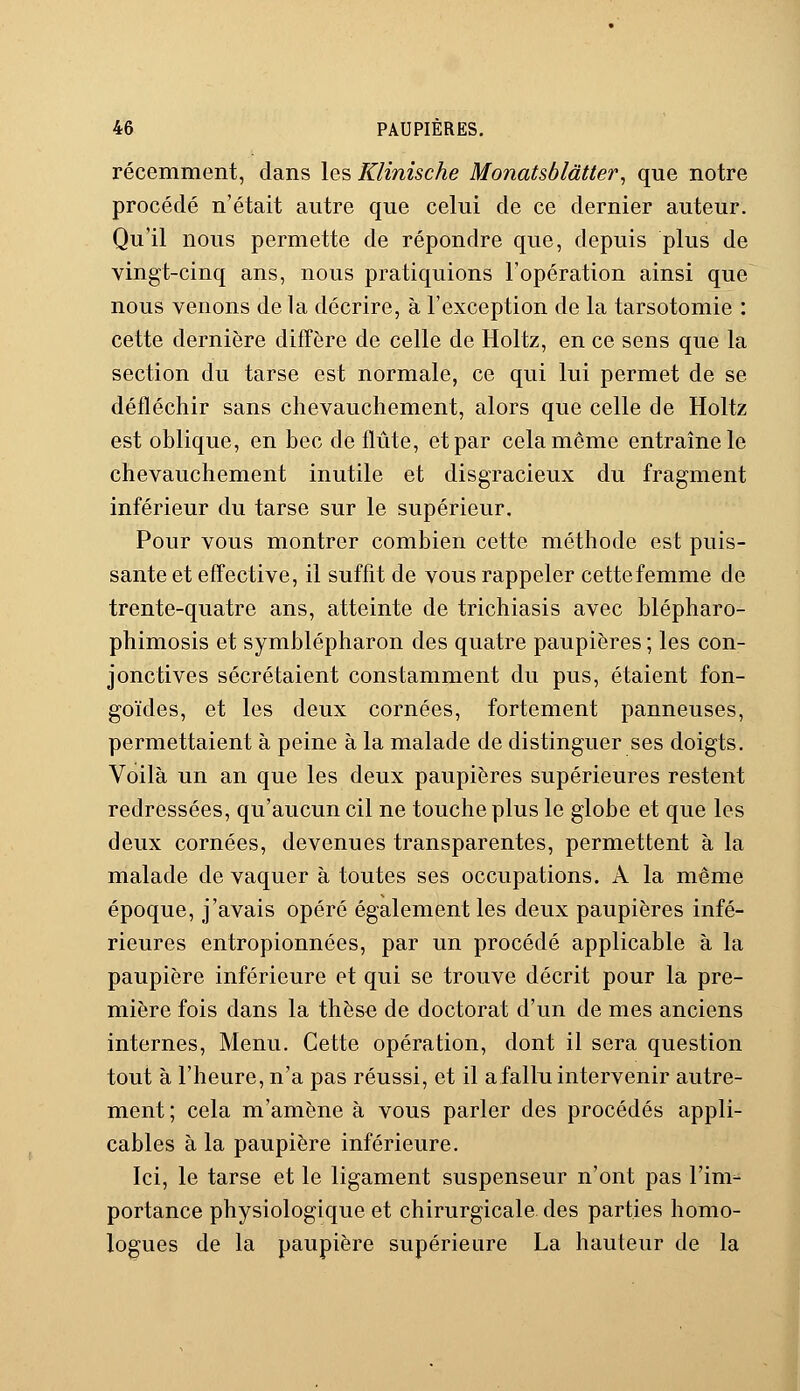 récemment, dans les Klinische Monatsblâtter, que notre procédé n'était autre que celui de ce dernier auteur. Qu'il nous permette de répondre que, depuis plus de vingt-cinq ans, nous pratiquions l'opération ainsi que nous venons de la décrire, à l'exception de la tarsotomie : cette dernière diffère de celle de Holtz, en ce sens que la section du tarse est normale, ce qui lui permet de se défléchir sans chevauchement, alors que celle de Holtz est oblique, en bec de flûte, et par cela même entraîne le chevauchement inutile et disgracieux du fragment inférieur du tarse sur le supérieur. Pour vous montrer combien cette méthode est puis- sante et effective, il suffit de vous rappeler cette femme de trente-quatre ans, atteinte de trichiasis avec blépharo- phimosis et symblépharon des quatre paupières ; les con- jonctives sécrétaient constamment du pus, étaient fon- goïdes, et les deux cornées, fortement panneuses, permettaient à peine à la malade de distinguer ses doigts. Voilà un an que les deux paupières supérieures restent redressées, qu'aucun cil ne touche plus le globe et que les deux cornées, devenues transparentes, permettent à la malade de vaquer à toutes ses occupations. A la même époque, j'avais opéré également les deux paupières infé- rieures entropionnées, par un procédé applicable à la paupière inférieure et qui se trouve décrit pour la pre- mière fois dans la thèse de doctorat d'un de mes anciens internes, Menu. Cette opération, dont il sera question tout à l'heure, n'a pas réussi, et il a fallu intervenir autre- ment; cela m'amène à vous parler des procédés appli- cables à la paupière inférieure. Ici, le tarse et le ligament suspenseur n'ont pas l'im- portance physiologique et chirurgicale des parties homo- logues de la paupière supérieure La hauteur de la